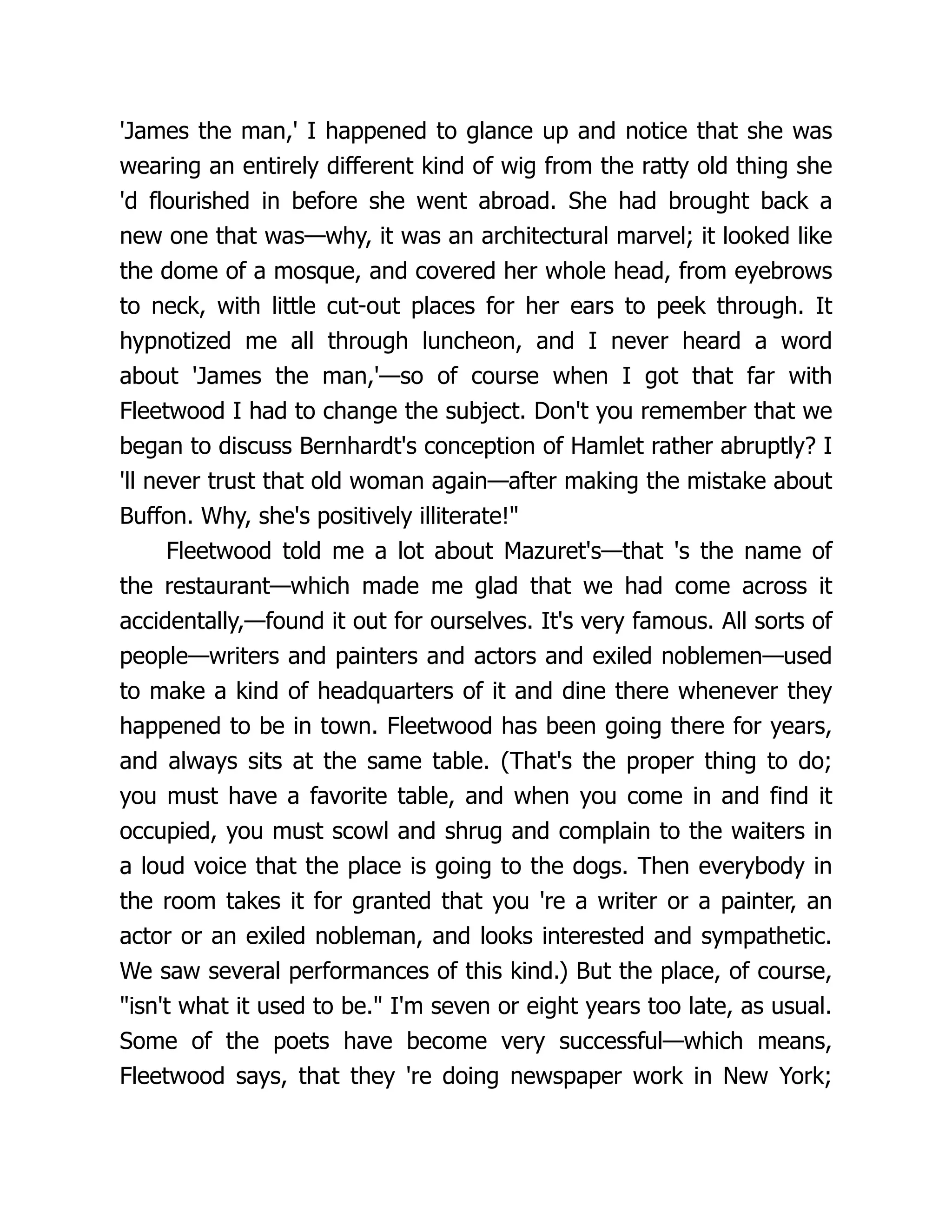 'James the man,' I happened to glance up and notice that she was
wearing an entirely different kind of wig from the ratty old thing she
'd flourished in before she went abroad. She had brought back a
new one that was—why, it was an architectural marvel; it looked like
the dome of a mosque, and covered her whole head, from eyebrows
to neck, with little cut-out places for her ears to peek through. It
hypnotized me all through luncheon, and I never heard a word
about 'James the man,'—so of course when I got that far with
Fleetwood I had to change the subject. Don't you remember that we
began to discuss Bernhardt's conception of Hamlet rather abruptly? I
'll never trust that old woman again—after making the mistake about
Buffon. Why, she's positively illiterate!"
Fleetwood told me a lot about Mazuret's—that 's the name of
the restaurant—which made me glad that we had come across it
accidentally,—found it out for ourselves. It's very famous. All sorts of
people—writers and painters and actors and exiled noblemen—used
to make a kind of headquarters of it and dine there whenever they
happened to be in town. Fleetwood has been going there for years,
and always sits at the same table. (That's the proper thing to do;
you must have a favorite table, and when you come in and find it
occupied, you must scowl and shrug and complain to the waiters in
a loud voice that the place is going to the dogs. Then everybody in
the room takes it for granted that you 're a writer or a painter, an
actor or an exiled nobleman, and looks interested and sympathetic.
We saw several performances of this kind.) But the place, of course,
"isn't what it used to be." I'm seven or eight years too late, as usual.
Some of the poets have become very successful—which means,
Fleetwood says, that they 're doing newspaper work in New York;
 