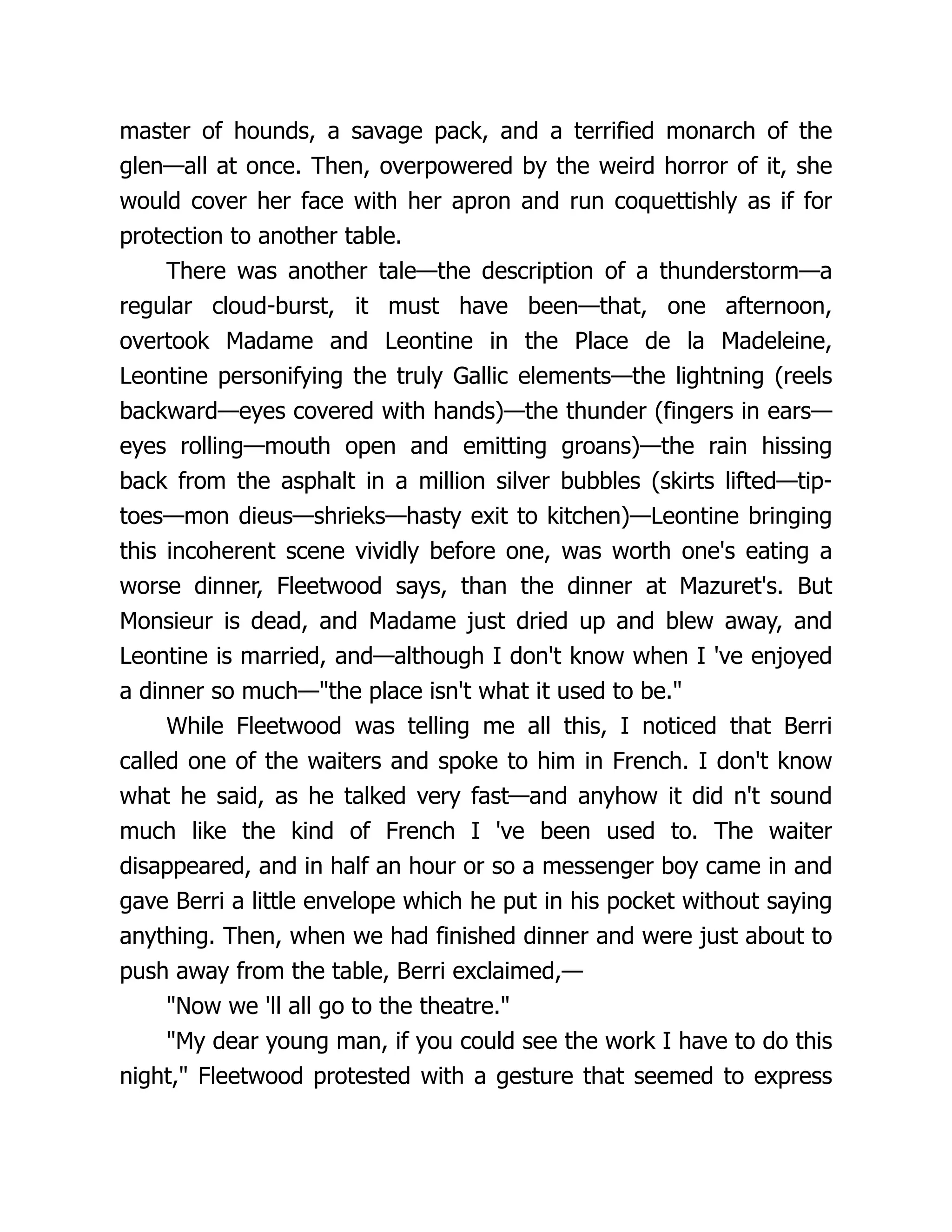 master of hounds, a savage pack, and a terrified monarch of the
glen—all at once. Then, overpowered by the weird horror of it, she
would cover her face with her apron and run coquettishly as if for
protection to another table.
There was another tale—the description of a thunderstorm—a
regular cloud-burst, it must have been—that, one afternoon,
overtook Madame and Leontine in the Place de la Madeleine,
Leontine personifying the truly Gallic elements—the lightning (reels
backward—eyes covered with hands)—the thunder (fingers in ears—
eyes rolling—mouth open and emitting groans)—the rain hissing
back from the asphalt in a million silver bubbles (skirts lifted—tip-
toes—mon dieus—shrieks—hasty exit to kitchen)—Leontine bringing
this incoherent scene vividly before one, was worth one's eating a
worse dinner, Fleetwood says, than the dinner at Mazuret's. But
Monsieur is dead, and Madame just dried up and blew away, and
Leontine is married, and—although I don't know when I 've enjoyed
a dinner so much—"the place isn't what it used to be."
While Fleetwood was telling me all this, I noticed that Berri
called one of the waiters and spoke to him in French. I don't know
what he said, as he talked very fast—and anyhow it did n't sound
much like the kind of French I 've been used to. The waiter
disappeared, and in half an hour or so a messenger boy came in and
gave Berri a little envelope which he put in his pocket without saying
anything. Then, when we had finished dinner and were just about to
push away from the table, Berri exclaimed,—
"Now we 'll all go to the theatre."
"My dear young man, if you could see the work I have to do this
night," Fleetwood protested with a gesture that seemed to express
 