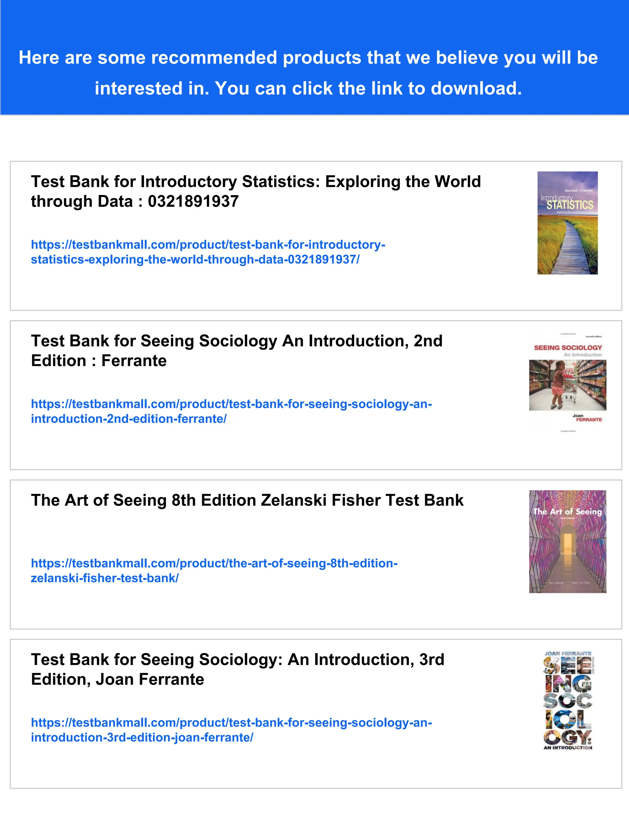 Here are some recommended products that we believe you will be
interested in. You can click the link to download.
Test Bank for Introductory Statistics: Exploring the World
through Data : 0321891937
https://testbankmall.com/product/test-bank-for-introductory-
statistics-exploring-the-world-through-data-0321891937/
Test Bank for Seeing Sociology An Introduction, 2nd
Edition : Ferrante
https://testbankmall.com/product/test-bank-for-seeing-sociology-an-
introduction-2nd-edition-ferrante/
The Art of Seeing 8th Edition Zelanski Fisher Test Bank
https://testbankmall.com/product/the-art-of-seeing-8th-edition-
zelanski-fisher-test-bank/
Test Bank for Seeing Sociology: An Introduction, 3rd
Edition, Joan Ferrante
https://testbankmall.com/product/test-bank-for-seeing-sociology-an-
introduction-3rd-edition-joan-ferrante/
 