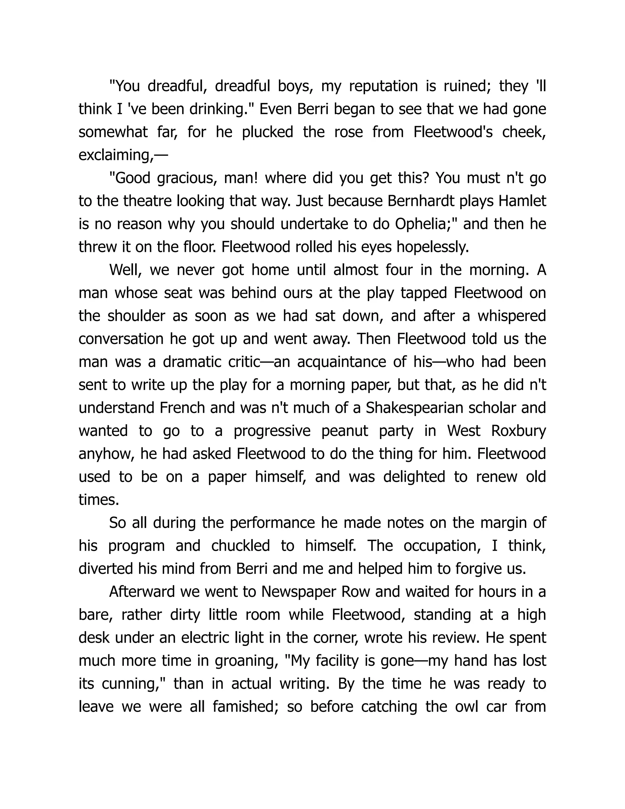 "You dreadful, dreadful boys, my reputation is ruined; they 'll
think I 've been drinking." Even Berri began to see that we had gone
somewhat far, for he plucked the rose from Fleetwood's cheek,
exclaiming,—
"Good gracious, man! where did you get this? You must n't go
to the theatre looking that way. Just because Bernhardt plays Hamlet
is no reason why you should undertake to do Ophelia;" and then he
threw it on the floor. Fleetwood rolled his eyes hopelessly.
Well, we never got home until almost four in the morning. A
man whose seat was behind ours at the play tapped Fleetwood on
the shoulder as soon as we had sat down, and after a whispered
conversation he got up and went away. Then Fleetwood told us the
man was a dramatic critic—an acquaintance of his—who had been
sent to write up the play for a morning paper, but that, as he did n't
understand French and was n't much of a Shakespearian scholar and
wanted to go to a progressive peanut party in West Roxbury
anyhow, he had asked Fleetwood to do the thing for him. Fleetwood
used to be on a paper himself, and was delighted to renew old
times.
So all during the performance he made notes on the margin of
his program and chuckled to himself. The occupation, I think,
diverted his mind from Berri and me and helped him to forgive us.
Afterward we went to Newspaper Row and waited for hours in a
bare, rather dirty little room while Fleetwood, standing at a high
desk under an electric light in the corner, wrote his review. He spent
much more time in groaning, "My facility is gone—my hand has lost
its cunning," than in actual writing. By the time he was ready to
leave we were all famished; so before catching the owl car from
 