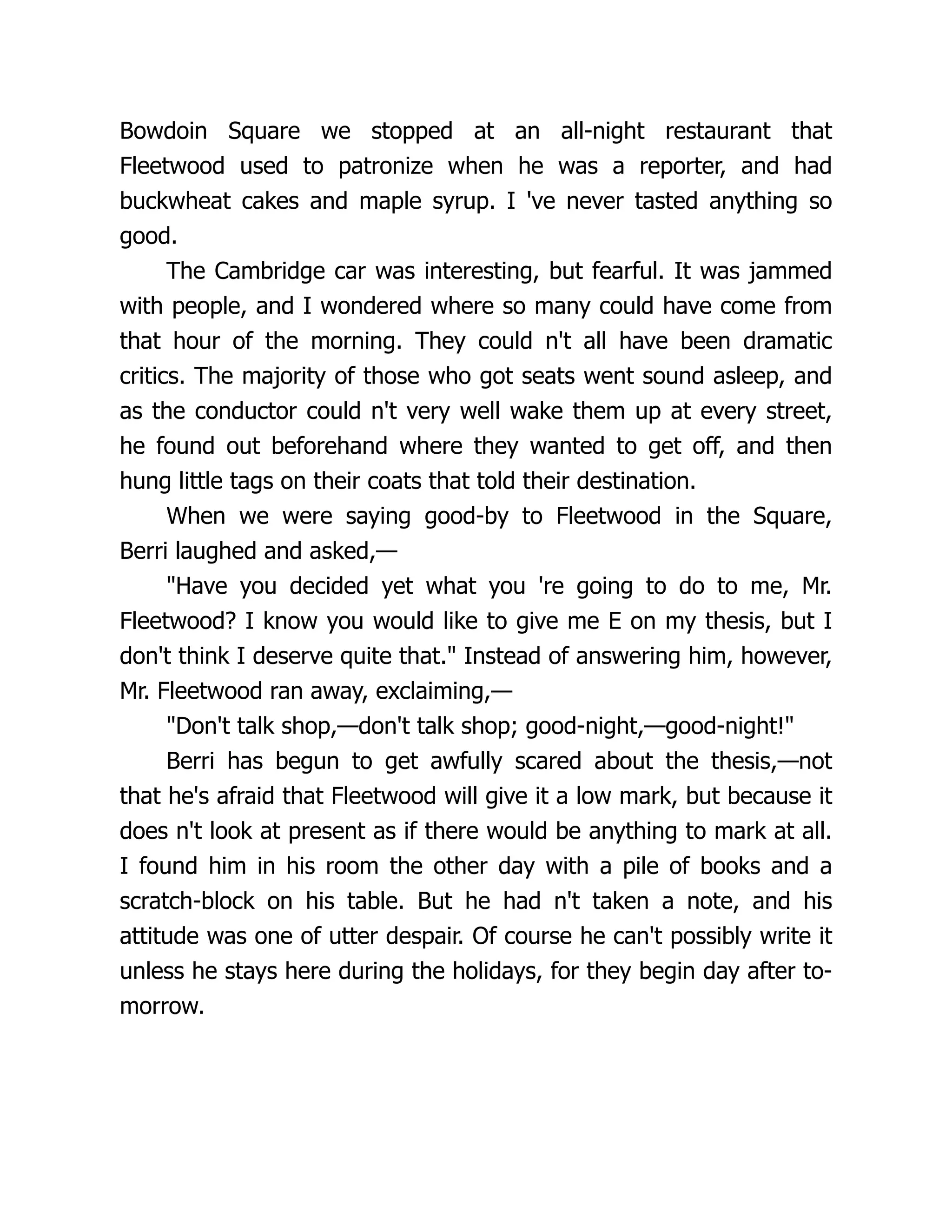 Bowdoin Square we stopped at an all-night restaurant that
Fleetwood used to patronize when he was a reporter, and had
buckwheat cakes and maple syrup. I 've never tasted anything so
good.
The Cambridge car was interesting, but fearful. It was jammed
with people, and I wondered where so many could have come from
that hour of the morning. They could n't all have been dramatic
critics. The majority of those who got seats went sound asleep, and
as the conductor could n't very well wake them up at every street,
he found out beforehand where they wanted to get off, and then
hung little tags on their coats that told their destination.
When we were saying good-by to Fleetwood in the Square,
Berri laughed and asked,—
"Have you decided yet what you 're going to do to me, Mr.
Fleetwood? I know you would like to give me E on my thesis, but I
don't think I deserve quite that." Instead of answering him, however,
Mr. Fleetwood ran away, exclaiming,—
"Don't talk shop,—don't talk shop; good-night,—good-night!"
Berri has begun to get awfully scared about the thesis,—not
that he's afraid that Fleetwood will give it a low mark, but because it
does n't look at present as if there would be anything to mark at all.
I found him in his room the other day with a pile of books and a
scratch-block on his table. But he had n't taken a note, and his
attitude was one of utter despair. Of course he can't possibly write it
unless he stays here during the holidays, for they begin day after to-
morrow.
 