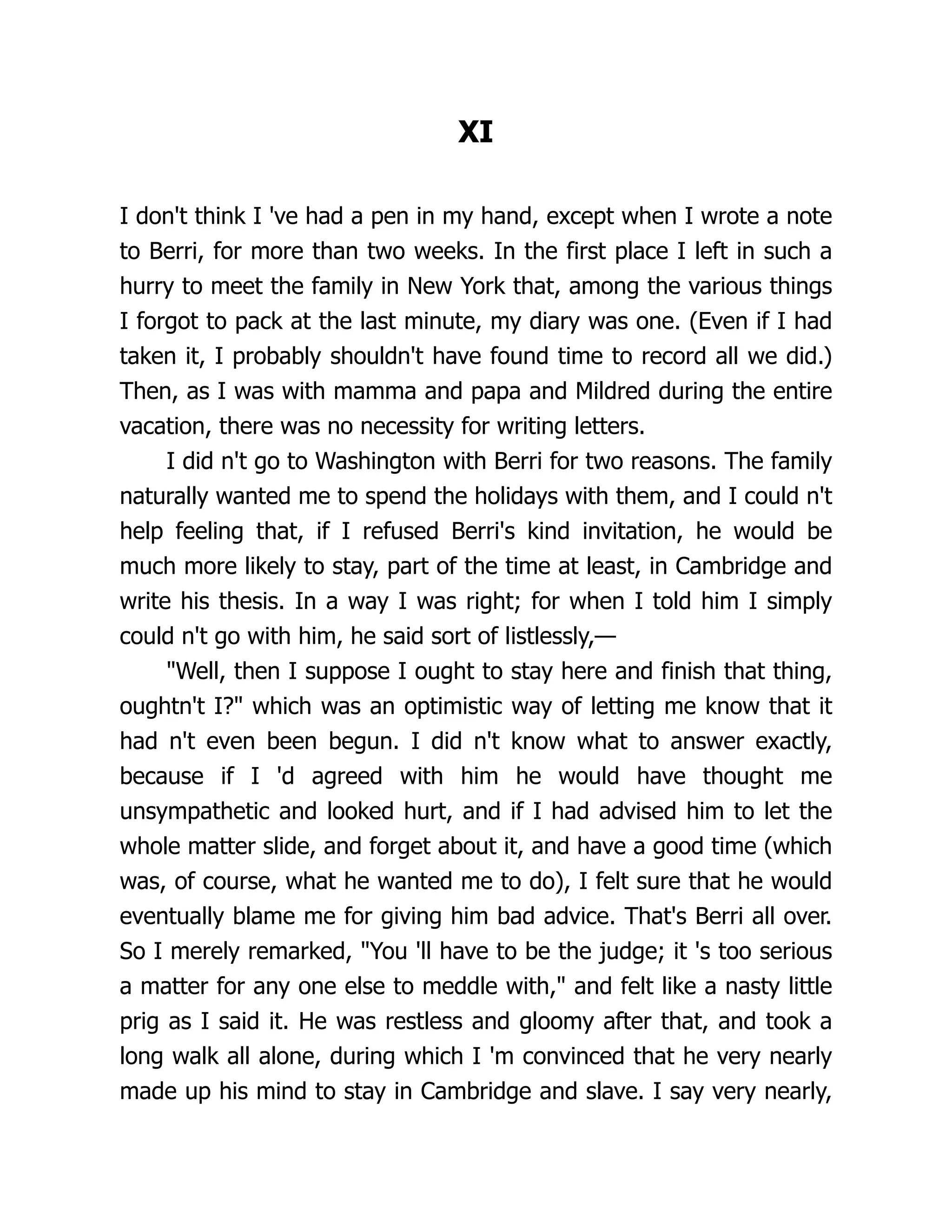 XI
I don't think I 've had a pen in my hand, except when I wrote a note
to Berri, for more than two weeks. In the first place I left in such a
hurry to meet the family in New York that, among the various things
I forgot to pack at the last minute, my diary was one. (Even if I had
taken it, I probably shouldn't have found time to record all we did.)
Then, as I was with mamma and papa and Mildred during the entire
vacation, there was no necessity for writing letters.
I did n't go to Washington with Berri for two reasons. The family
naturally wanted me to spend the holidays with them, and I could n't
help feeling that, if I refused Berri's kind invitation, he would be
much more likely to stay, part of the time at least, in Cambridge and
write his thesis. In a way I was right; for when I told him I simply
could n't go with him, he said sort of listlessly,—
"Well, then I suppose I ought to stay here and finish that thing,
oughtn't I?" which was an optimistic way of letting me know that it
had n't even been begun. I did n't know what to answer exactly,
because if I 'd agreed with him he would have thought me
unsympathetic and looked hurt, and if I had advised him to let the
whole matter slide, and forget about it, and have a good time (which
was, of course, what he wanted me to do), I felt sure that he would
eventually blame me for giving him bad advice. That's Berri all over.
So I merely remarked, "You 'll have to be the judge; it 's too serious
a matter for any one else to meddle with," and felt like a nasty little
prig as I said it. He was restless and gloomy after that, and took a
long walk all alone, during which I 'm convinced that he very nearly
made up his mind to stay in Cambridge and slave. I say very nearly,
 