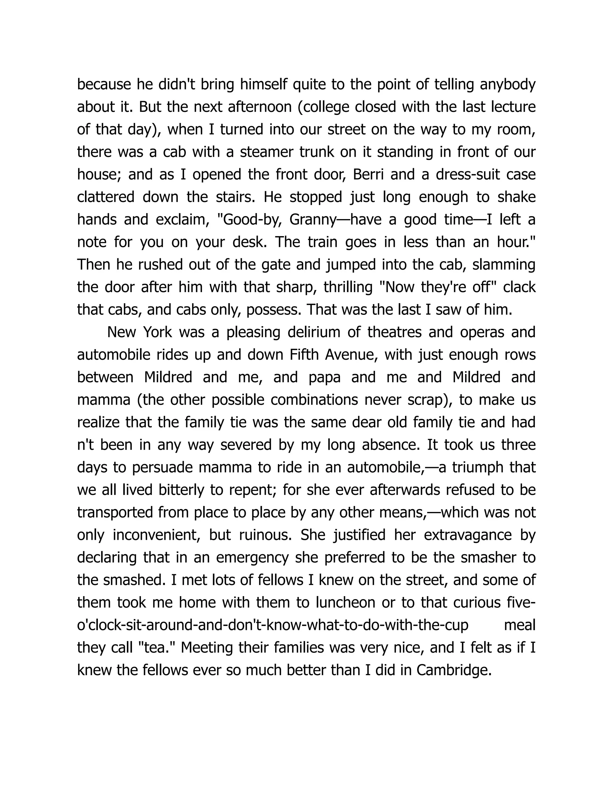 because he didn't bring himself quite to the point of telling anybody
about it. But the next afternoon (college closed with the last lecture
of that day), when I turned into our street on the way to my room,
there was a cab with a steamer trunk on it standing in front of our
house; and as I opened the front door, Berri and a dress-suit case
clattered down the stairs. He stopped just long enough to shake
hands and exclaim, "Good-by, Granny—have a good time—I left a
note for you on your desk. The train goes in less than an hour."
Then he rushed out of the gate and jumped into the cab, slamming
the door after him with that sharp, thrilling "Now they're off" clack
that cabs, and cabs only, possess. That was the last I saw of him.
New York was a pleasing delirium of theatres and operas and
automobile rides up and down Fifth Avenue, with just enough rows
between Mildred and me, and papa and me and Mildred and
mamma (the other possible combinations never scrap), to make us
realize that the family tie was the same dear old family tie and had
n't been in any way severed by my long absence. It took us three
days to persuade mamma to ride in an automobile,—a triumph that
we all lived bitterly to repent; for she ever afterwards refused to be
transported from place to place by any other means,—which was not
only inconvenient, but ruinous. She justified her extravagance by
declaring that in an emergency she preferred to be the smasher to
the smashed. I met lots of fellows I knew on the street, and some of
them took me home with them to luncheon or to that curious five-
o'clock-sit-around-and-don't-know-what-to-do-with-the-cup meal
they call "tea." Meeting their families was very nice, and I felt as if I
knew the fellows ever so much better than I did in Cambridge.
 