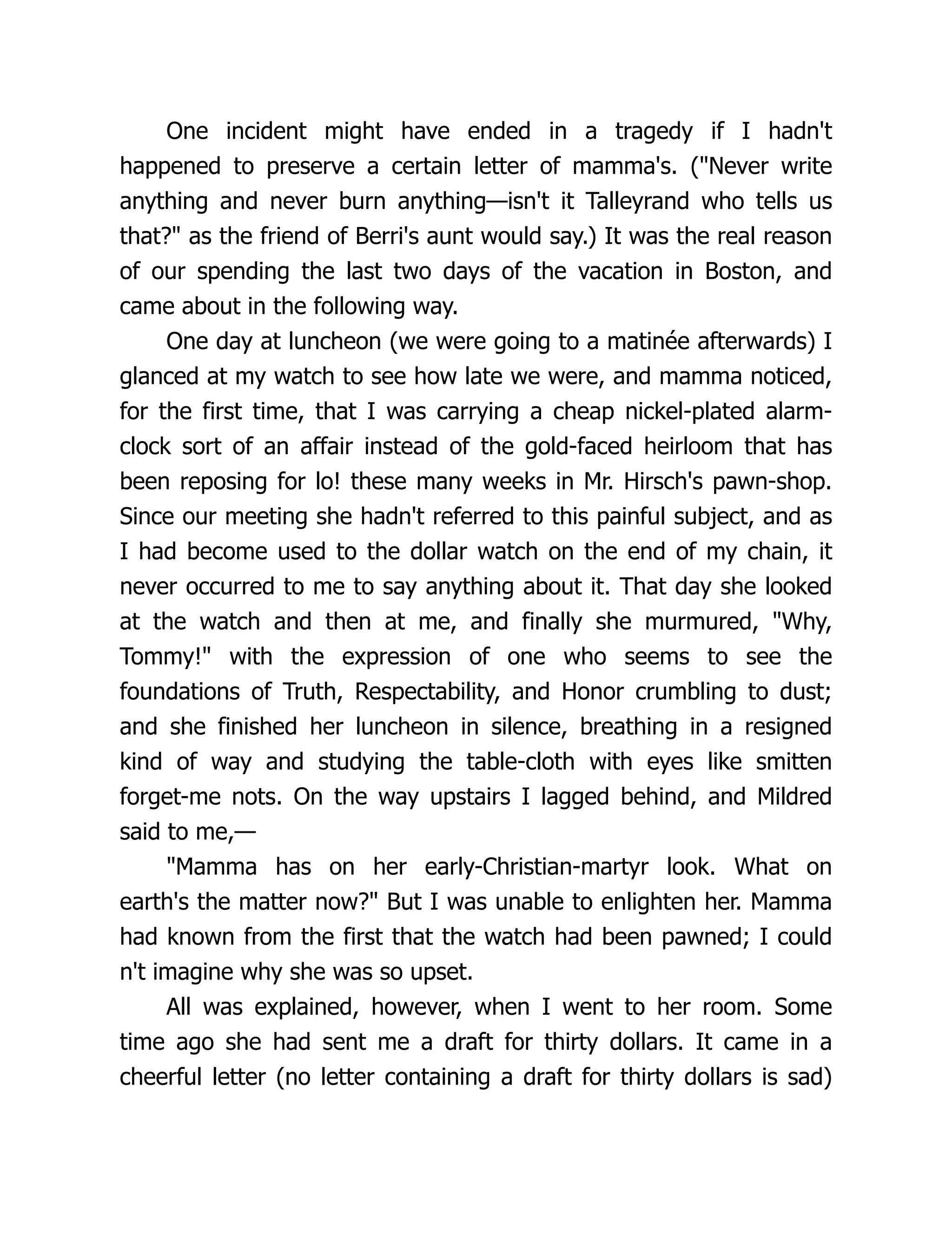 One incident might have ended in a tragedy if I hadn't
happened to preserve a certain letter of mamma's. ("Never write
anything and never burn anything—isn't it Talleyrand who tells us
that?" as the friend of Berri's aunt would say.) It was the real reason
of our spending the last two days of the vacation in Boston, and
came about in the following way.
One day at luncheon (we were going to a matinée afterwards) I
glanced at my watch to see how late we were, and mamma noticed,
for the first time, that I was carrying a cheap nickel-plated alarm-
clock sort of an affair instead of the gold-faced heirloom that has
been reposing for lo! these many weeks in Mr. Hirsch's pawn-shop.
Since our meeting she hadn't referred to this painful subject, and as
I had become used to the dollar watch on the end of my chain, it
never occurred to me to say anything about it. That day she looked
at the watch and then at me, and finally she murmured, "Why,
Tommy!" with the expression of one who seems to see the
foundations of Truth, Respectability, and Honor crumbling to dust;
and she finished her luncheon in silence, breathing in a resigned
kind of way and studying the table-cloth with eyes like smitten
forget-me nots. On the way upstairs I lagged behind, and Mildred
said to me,—
"Mamma has on her early-Christian-martyr look. What on
earth's the matter now?" But I was unable to enlighten her. Mamma
had known from the first that the watch had been pawned; I could
n't imagine why she was so upset.
All was explained, however, when I went to her room. Some
time ago she had sent me a draft for thirty dollars. It came in a
cheerful letter (no letter containing a draft for thirty dollars is sad)
 