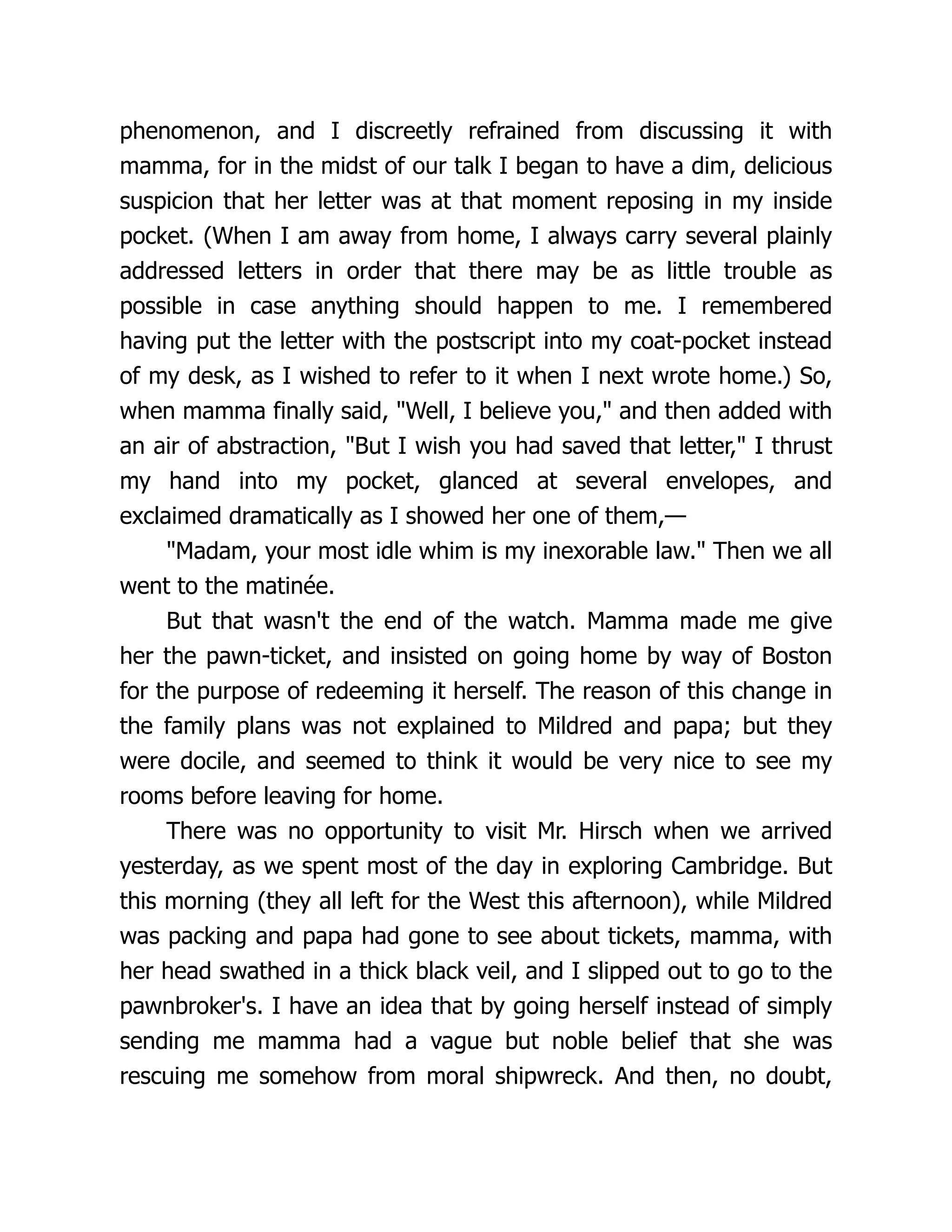 phenomenon, and I discreetly refrained from discussing it with
mamma, for in the midst of our talk I began to have a dim, delicious
suspicion that her letter was at that moment reposing in my inside
pocket. (When I am away from home, I always carry several plainly
addressed letters in order that there may be as little trouble as
possible in case anything should happen to me. I remembered
having put the letter with the postscript into my coat-pocket instead
of my desk, as I wished to refer to it when I next wrote home.) So,
when mamma finally said, "Well, I believe you," and then added with
an air of abstraction, "But I wish you had saved that letter," I thrust
my hand into my pocket, glanced at several envelopes, and
exclaimed dramatically as I showed her one of them,—
"Madam, your most idle whim is my inexorable law." Then we all
went to the matinée.
But that wasn't the end of the watch. Mamma made me give
her the pawn-ticket, and insisted on going home by way of Boston
for the purpose of redeeming it herself. The reason of this change in
the family plans was not explained to Mildred and papa; but they
were docile, and seemed to think it would be very nice to see my
rooms before leaving for home.
There was no opportunity to visit Mr. Hirsch when we arrived
yesterday, as we spent most of the day in exploring Cambridge. But
this morning (they all left for the West this afternoon), while Mildred
was packing and papa had gone to see about tickets, mamma, with
her head swathed in a thick black veil, and I slipped out to go to the
pawnbroker's. I have an idea that by going herself instead of simply
sending me mamma had a vague but noble belief that she was
rescuing me somehow from moral shipwreck. And then, no doubt,
 
