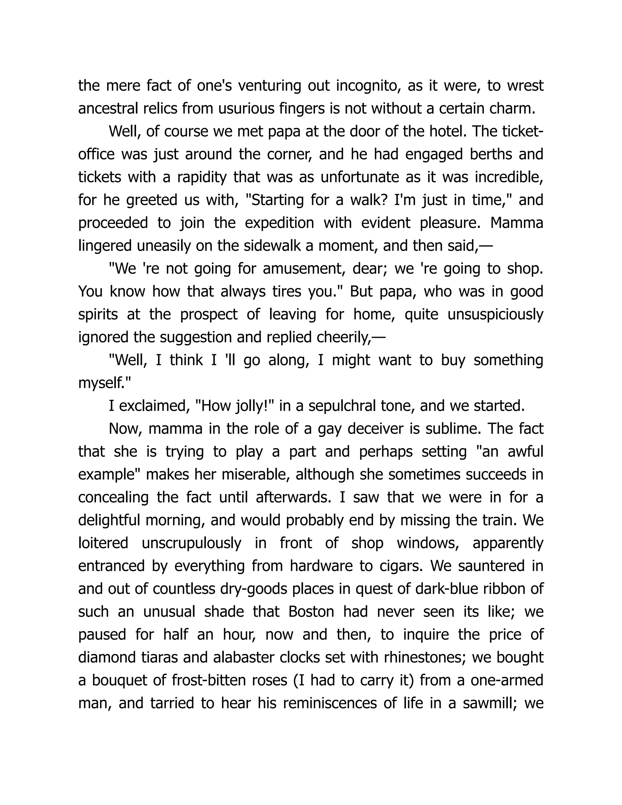 the mere fact of one's venturing out incognito, as it were, to wrest
ancestral relics from usurious fingers is not without a certain charm.
Well, of course we met papa at the door of the hotel. The ticket-
office was just around the corner, and he had engaged berths and
tickets with a rapidity that was as unfortunate as it was incredible,
for he greeted us with, "Starting for a walk? I'm just in time," and
proceeded to join the expedition with evident pleasure. Mamma
lingered uneasily on the sidewalk a moment, and then said,—
"We 're not going for amusement, dear; we 're going to shop.
You know how that always tires you." But papa, who was in good
spirits at the prospect of leaving for home, quite unsuspiciously
ignored the suggestion and replied cheerily,—
"Well, I think I 'll go along, I might want to buy something
myself."
I exclaimed, "How jolly!" in a sepulchral tone, and we started.
Now, mamma in the role of a gay deceiver is sublime. The fact
that she is trying to play a part and perhaps setting "an awful
example" makes her miserable, although she sometimes succeeds in
concealing the fact until afterwards. I saw that we were in for a
delightful morning, and would probably end by missing the train. We
loitered unscrupulously in front of shop windows, apparently
entranced by everything from hardware to cigars. We sauntered in
and out of countless dry-goods places in quest of dark-blue ribbon of
such an unusual shade that Boston had never seen its like; we
paused for half an hour, now and then, to inquire the price of
diamond tiaras and alabaster clocks set with rhinestones; we bought
a bouquet of frost-bitten roses (I had to carry it) from a one-armed
man, and tarried to hear his reminiscences of life in a sawmill; we
 