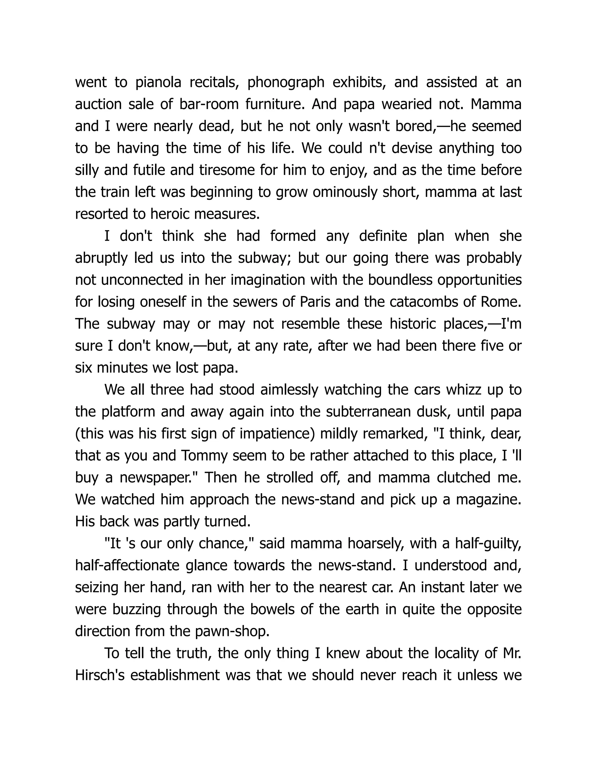 went to pianola recitals, phonograph exhibits, and assisted at an
auction sale of bar-room furniture. And papa wearied not. Mamma
and I were nearly dead, but he not only wasn't bored,—he seemed
to be having the time of his life. We could n't devise anything too
silly and futile and tiresome for him to enjoy, and as the time before
the train left was beginning to grow ominously short, mamma at last
resorted to heroic measures.
I don't think she had formed any definite plan when she
abruptly led us into the subway; but our going there was probably
not unconnected in her imagination with the boundless opportunities
for losing oneself in the sewers of Paris and the catacombs of Rome.
The subway may or may not resemble these historic places,—I'm
sure I don't know,—but, at any rate, after we had been there five or
six minutes we lost papa.
We all three had stood aimlessly watching the cars whizz up to
the platform and away again into the subterranean dusk, until papa
(this was his first sign of impatience) mildly remarked, "I think, dear,
that as you and Tommy seem to be rather attached to this place, I 'll
buy a newspaper." Then he strolled off, and mamma clutched me.
We watched him approach the news-stand and pick up a magazine.
His back was partly turned.
"It 's our only chance," said mamma hoarsely, with a half-guilty,
half-affectionate glance towards the news-stand. I understood and,
seizing her hand, ran with her to the nearest car. An instant later we
were buzzing through the bowels of the earth in quite the opposite
direction from the pawn-shop.
To tell the truth, the only thing I knew about the locality of Mr.
Hirsch's establishment was that we should never reach it unless we
 