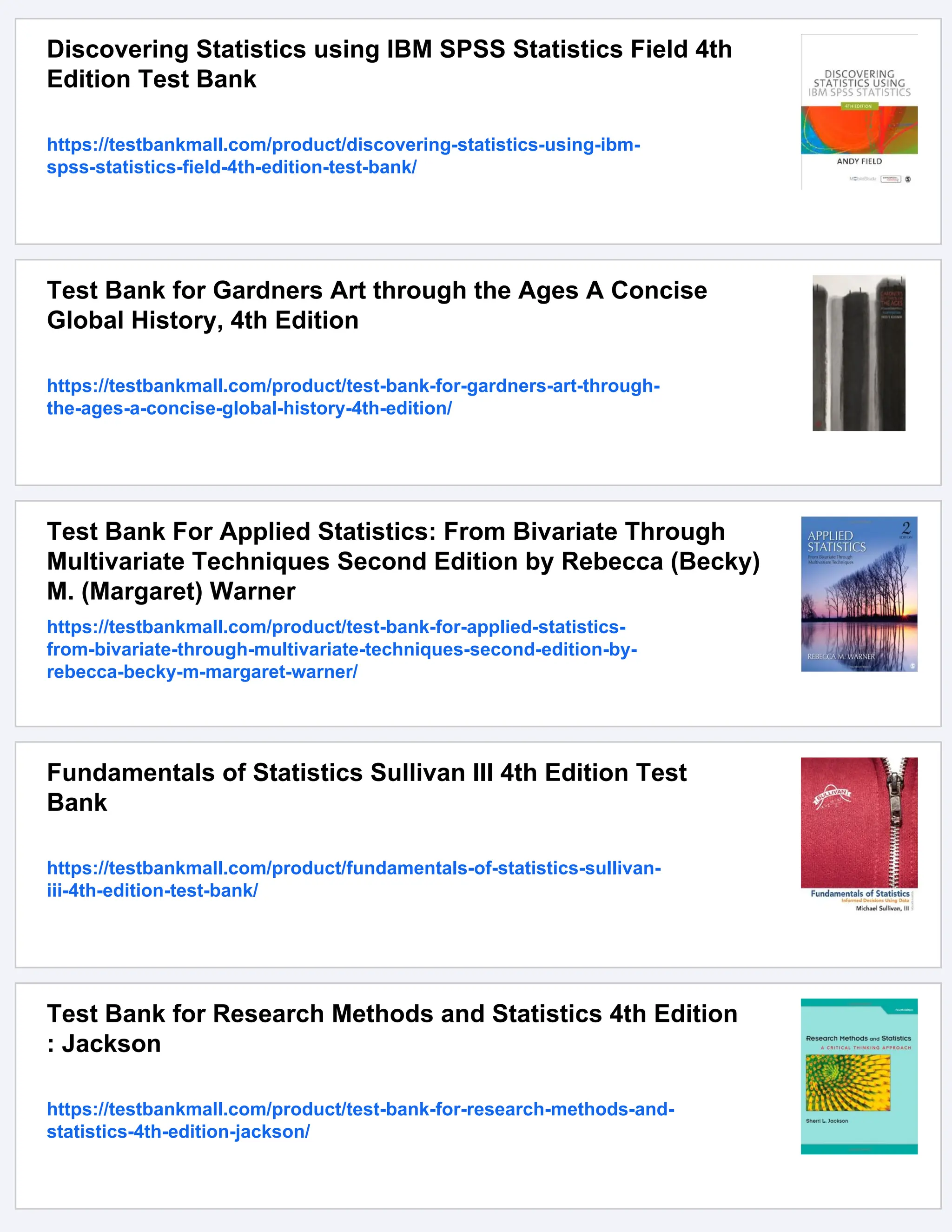 Discovering Statistics using IBM SPSS Statistics Field 4th
Edition Test Bank
https://testbankmall.com/product/discovering-statistics-using-ibm-
spss-statistics-field-4th-edition-test-bank/
Test Bank for Gardners Art through the Ages A Concise
Global History, 4th Edition
https://testbankmall.com/product/test-bank-for-gardners-art-through-
the-ages-a-concise-global-history-4th-edition/
Test Bank For Applied Statistics: From Bivariate Through
Multivariate Techniques Second Edition by Rebecca (Becky)
M. (Margaret) Warner
https://testbankmall.com/product/test-bank-for-applied-statistics-
from-bivariate-through-multivariate-techniques-second-edition-by-
rebecca-becky-m-margaret-warner/
Fundamentals of Statistics Sullivan III 4th Edition Test
Bank
https://testbankmall.com/product/fundamentals-of-statistics-sullivan-
iii-4th-edition-test-bank/
Test Bank for Research Methods and Statistics 4th Edition
: Jackson
https://testbankmall.com/product/test-bank-for-research-methods-and-
statistics-4th-edition-jackson/
 