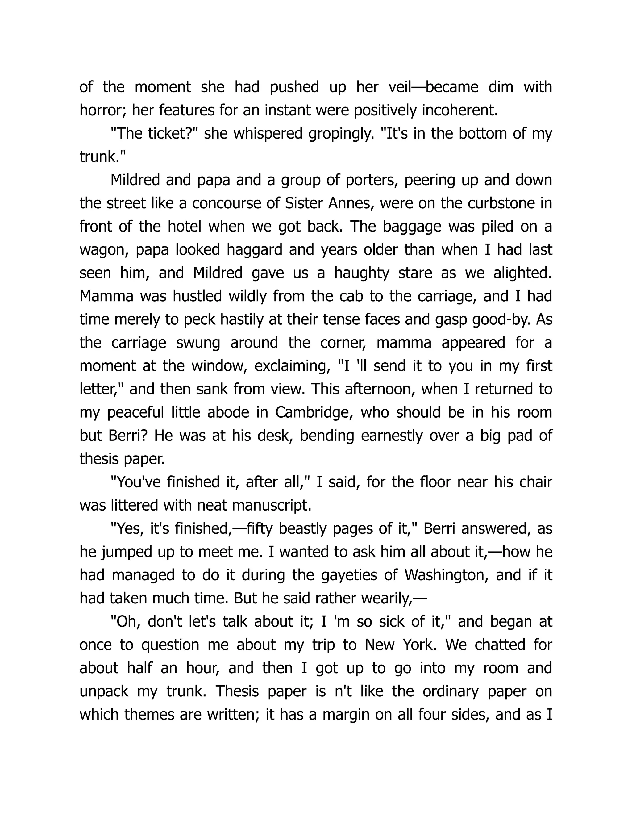 of the moment she had pushed up her veil—became dim with
horror; her features for an instant were positively incoherent.
"The ticket?" she whispered gropingly. "It's in the bottom of my
trunk."
Mildred and papa and a group of porters, peering up and down
the street like a concourse of Sister Annes, were on the curbstone in
front of the hotel when we got back. The baggage was piled on a
wagon, papa looked haggard and years older than when I had last
seen him, and Mildred gave us a haughty stare as we alighted.
Mamma was hustled wildly from the cab to the carriage, and I had
time merely to peck hastily at their tense faces and gasp good-by. As
the carriage swung around the corner, mamma appeared for a
moment at the window, exclaiming, "I 'll send it to you in my first
letter," and then sank from view. This afternoon, when I returned to
my peaceful little abode in Cambridge, who should be in his room
but Berri? He was at his desk, bending earnestly over a big pad of
thesis paper.
"You've finished it, after all," I said, for the floor near his chair
was littered with neat manuscript.
"Yes, it's finished,—fifty beastly pages of it," Berri answered, as
he jumped up to meet me. I wanted to ask him all about it,—how he
had managed to do it during the gayeties of Washington, and if it
had taken much time. But he said rather wearily,—
"Oh, don't let's talk about it; I 'm so sick of it," and began at
once to question me about my trip to New York. We chatted for
about half an hour, and then I got up to go into my room and
unpack my trunk. Thesis paper is n't like the ordinary paper on
which themes are written; it has a margin on all four sides, and as I
 