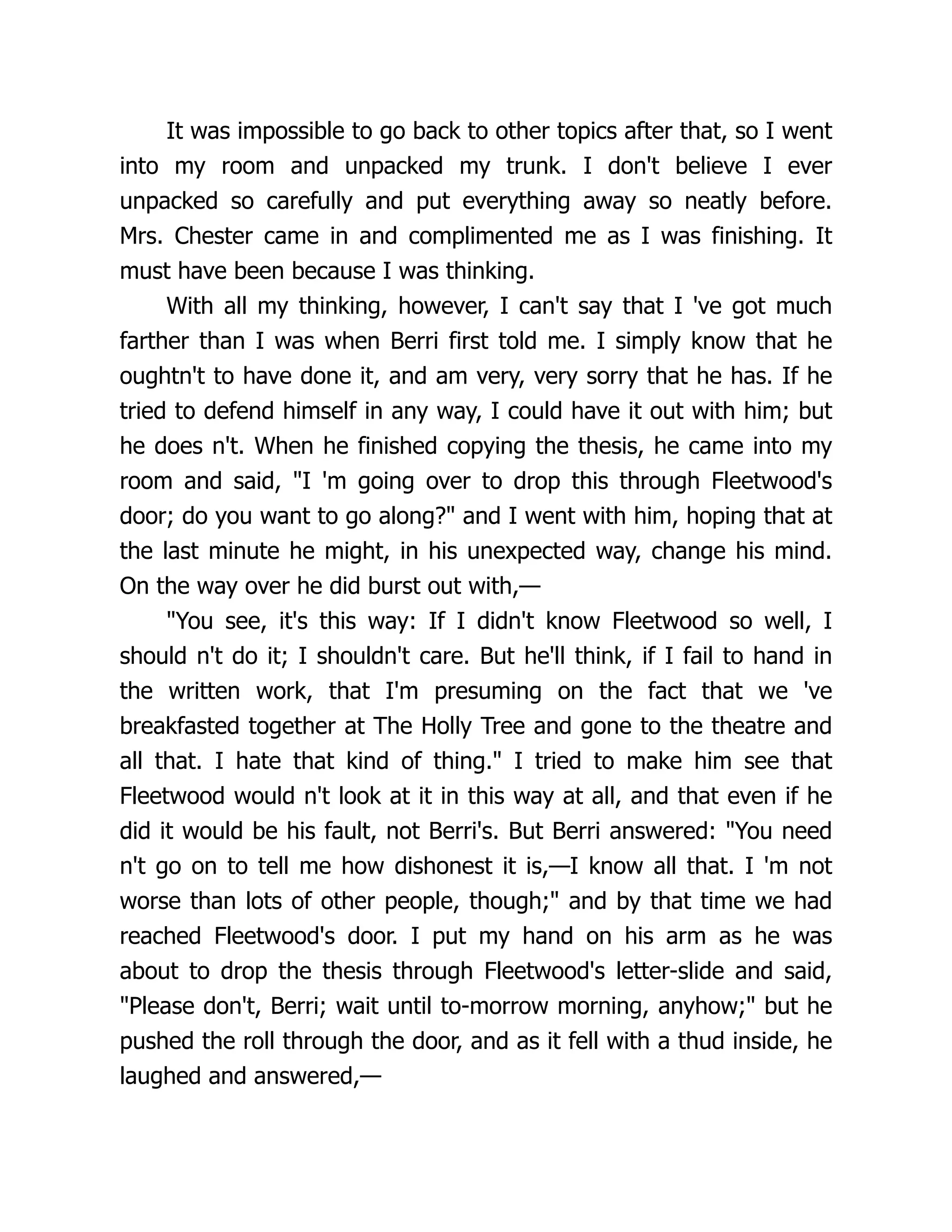 It was impossible to go back to other topics after that, so I went
into my room and unpacked my trunk. I don't believe I ever
unpacked so carefully and put everything away so neatly before.
Mrs. Chester came in and complimented me as I was finishing. It
must have been because I was thinking.
With all my thinking, however, I can't say that I 've got much
farther than I was when Berri first told me. I simply know that he
oughtn't to have done it, and am very, very sorry that he has. If he
tried to defend himself in any way, I could have it out with him; but
he does n't. When he finished copying the thesis, he came into my
room and said, "I 'm going over to drop this through Fleetwood's
door; do you want to go along?" and I went with him, hoping that at
the last minute he might, in his unexpected way, change his mind.
On the way over he did burst out with,—
"You see, it's this way: If I didn't know Fleetwood so well, I
should n't do it; I shouldn't care. But he'll think, if I fail to hand in
the written work, that I'm presuming on the fact that we 've
breakfasted together at The Holly Tree and gone to the theatre and
all that. I hate that kind of thing." I tried to make him see that
Fleetwood would n't look at it in this way at all, and that even if he
did it would be his fault, not Berri's. But Berri answered: "You need
n't go on to tell me how dishonest it is,—I know all that. I 'm not
worse than lots of other people, though;" and by that time we had
reached Fleetwood's door. I put my hand on his arm as he was
about to drop the thesis through Fleetwood's letter-slide and said,
"Please don't, Berri; wait until to-morrow morning, anyhow;" but he
pushed the roll through the door, and as it fell with a thud inside, he
laughed and answered,—
 