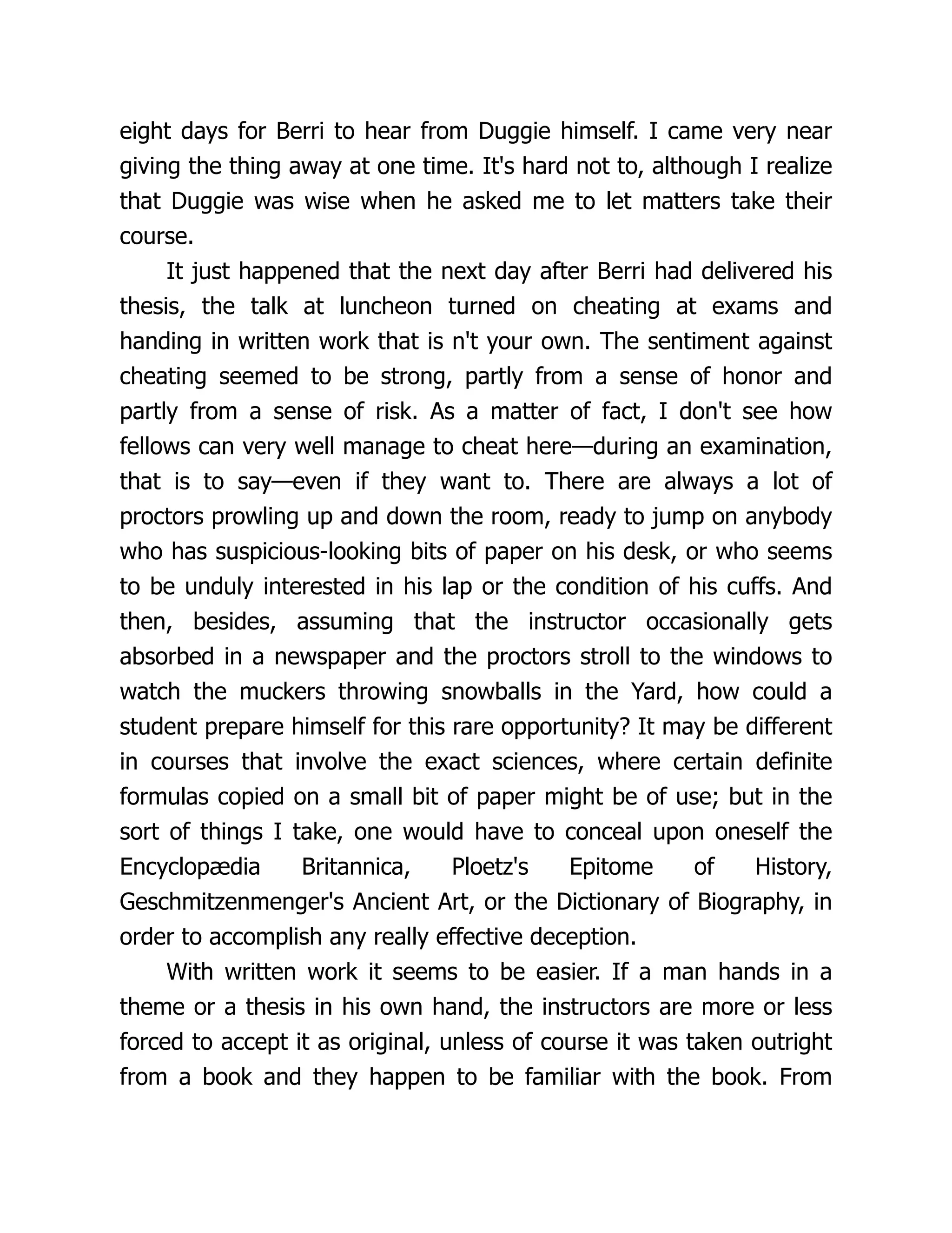 eight days for Berri to hear from Duggie himself. I came very near
giving the thing away at one time. It's hard not to, although I realize
that Duggie was wise when he asked me to let matters take their
course.
It just happened that the next day after Berri had delivered his
thesis, the talk at luncheon turned on cheating at exams and
handing in written work that is n't your own. The sentiment against
cheating seemed to be strong, partly from a sense of honor and
partly from a sense of risk. As a matter of fact, I don't see how
fellows can very well manage to cheat here—during an examination,
that is to say—even if they want to. There are always a lot of
proctors prowling up and down the room, ready to jump on anybody
who has suspicious-looking bits of paper on his desk, or who seems
to be unduly interested in his lap or the condition of his cuffs. And
then, besides, assuming that the instructor occasionally gets
absorbed in a newspaper and the proctors stroll to the windows to
watch the muckers throwing snowballs in the Yard, how could a
student prepare himself for this rare opportunity? It may be different
in courses that involve the exact sciences, where certain definite
formulas copied on a small bit of paper might be of use; but in the
sort of things I take, one would have to conceal upon oneself the
Encyclopædia Britannica, Ploetz's Epitome of History,
Geschmitzenmenger's Ancient Art, or the Dictionary of Biography, in
order to accomplish any really effective deception.
With written work it seems to be easier. If a man hands in a
theme or a thesis in his own hand, the instructors are more or less
forced to accept it as original, unless of course it was taken outright
from a book and they happen to be familiar with the book. From
 