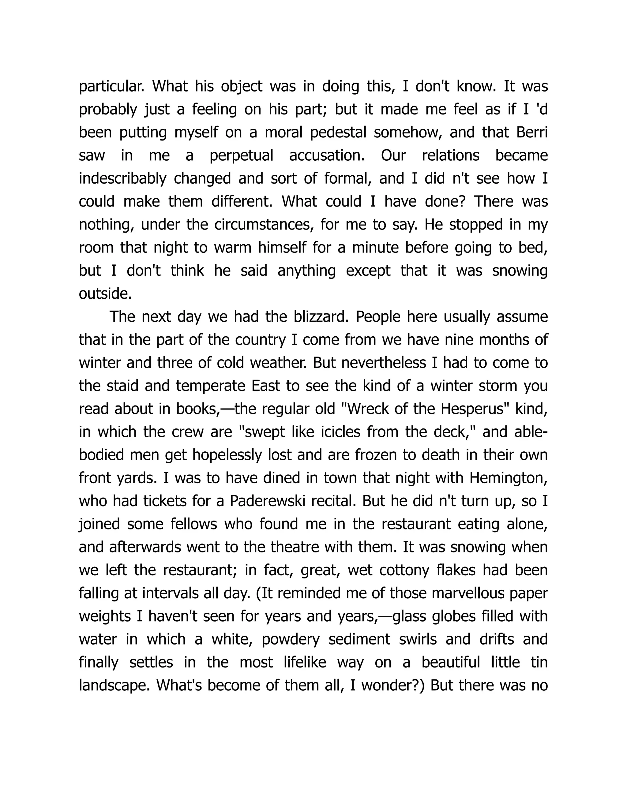 particular. What his object was in doing this, I don't know. It was
probably just a feeling on his part; but it made me feel as if I 'd
been putting myself on a moral pedestal somehow, and that Berri
saw in me a perpetual accusation. Our relations became
indescribably changed and sort of formal, and I did n't see how I
could make them different. What could I have done? There was
nothing, under the circumstances, for me to say. He stopped in my
room that night to warm himself for a minute before going to bed,
but I don't think he said anything except that it was snowing
outside.
The next day we had the blizzard. People here usually assume
that in the part of the country I come from we have nine months of
winter and three of cold weather. But nevertheless I had to come to
the staid and temperate East to see the kind of a winter storm you
read about in books,—the regular old "Wreck of the Hesperus" kind,
in which the crew are "swept like icicles from the deck," and able-
bodied men get hopelessly lost and are frozen to death in their own
front yards. I was to have dined in town that night with Hemington,
who had tickets for a Paderewski recital. But he did n't turn up, so I
joined some fellows who found me in the restaurant eating alone,
and afterwards went to the theatre with them. It was snowing when
we left the restaurant; in fact, great, wet cottony flakes had been
falling at intervals all day. (It reminded me of those marvellous paper
weights I haven't seen for years and years,—glass globes filled with
water in which a white, powdery sediment swirls and drifts and
finally settles in the most lifelike way on a beautiful little tin
landscape. What's become of them all, I wonder?) But there was no
 