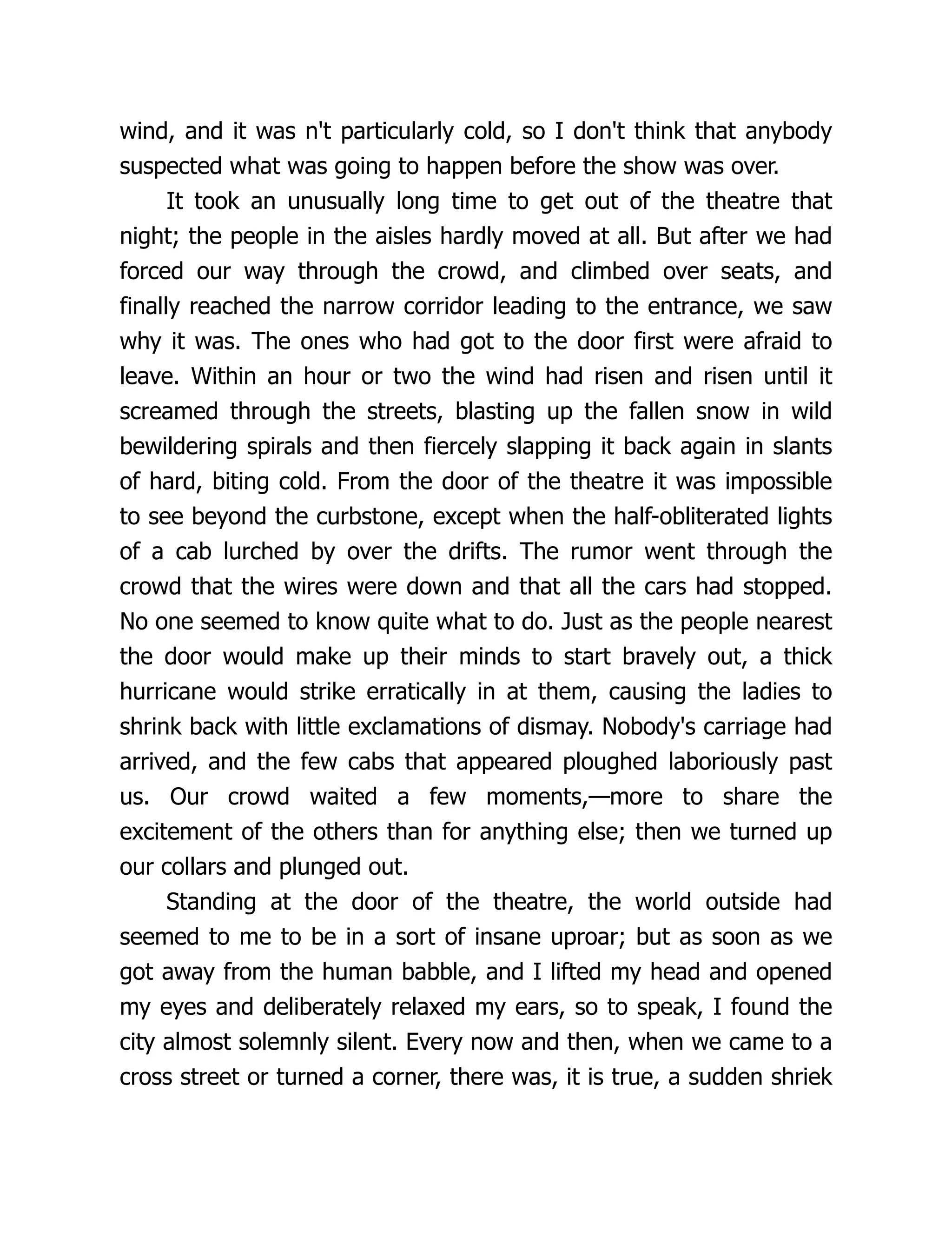 wind, and it was n't particularly cold, so I don't think that anybody
suspected what was going to happen before the show was over.
It took an unusually long time to get out of the theatre that
night; the people in the aisles hardly moved at all. But after we had
forced our way through the crowd, and climbed over seats, and
finally reached the narrow corridor leading to the entrance, we saw
why it was. The ones who had got to the door first were afraid to
leave. Within an hour or two the wind had risen and risen until it
screamed through the streets, blasting up the fallen snow in wild
bewildering spirals and then fiercely slapping it back again in slants
of hard, biting cold. From the door of the theatre it was impossible
to see beyond the curbstone, except when the half-obliterated lights
of a cab lurched by over the drifts. The rumor went through the
crowd that the wires were down and that all the cars had stopped.
No one seemed to know quite what to do. Just as the people nearest
the door would make up their minds to start bravely out, a thick
hurricane would strike erratically in at them, causing the ladies to
shrink back with little exclamations of dismay. Nobody's carriage had
arrived, and the few cabs that appeared ploughed laboriously past
us. Our crowd waited a few moments,—more to share the
excitement of the others than for anything else; then we turned up
our collars and plunged out.
Standing at the door of the theatre, the world outside had
seemed to me to be in a sort of insane uproar; but as soon as we
got away from the human babble, and I lifted my head and opened
my eyes and deliberately relaxed my ears, so to speak, I found the
city almost solemnly silent. Every now and then, when we came to a
cross street or turned a corner, there was, it is true, a sudden shriek
 