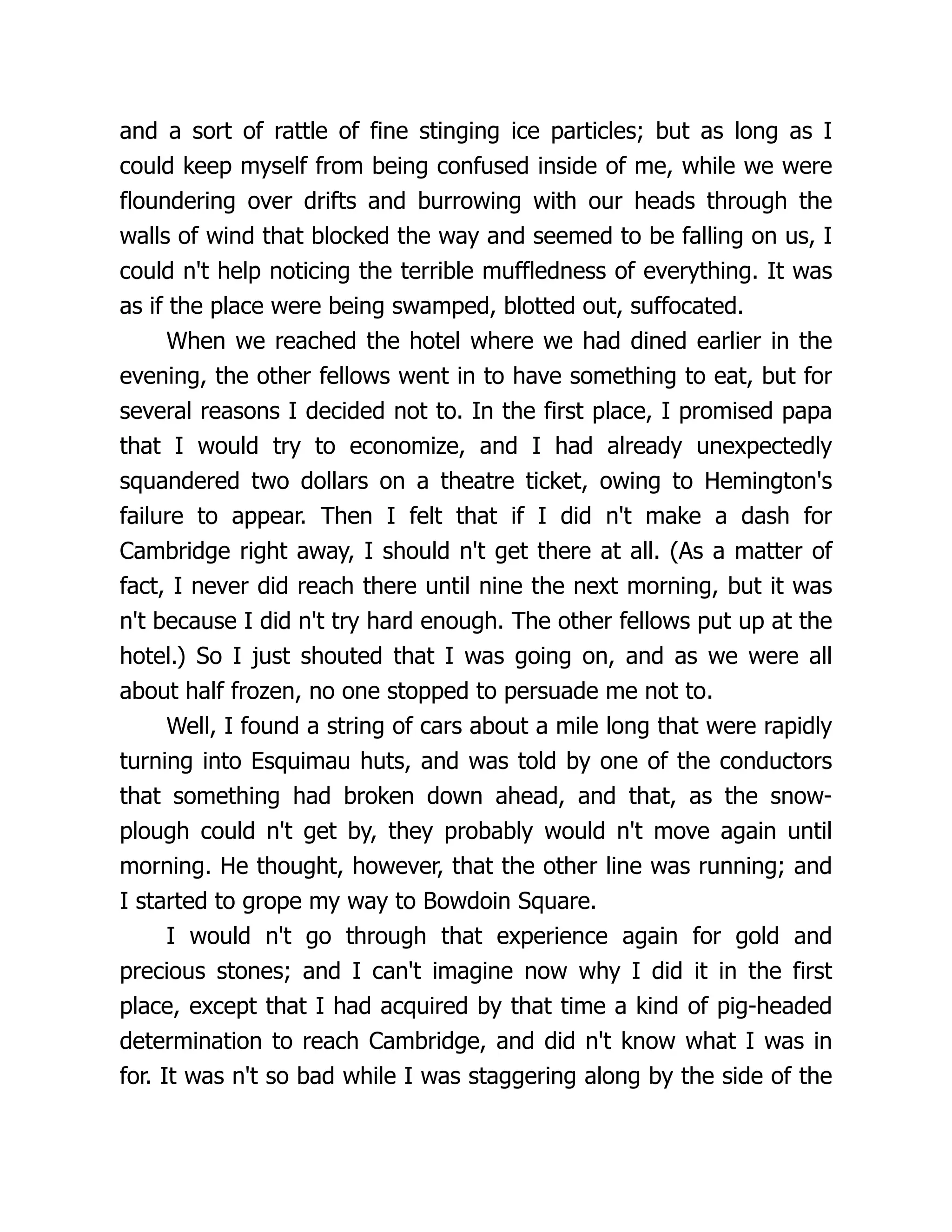 and a sort of rattle of fine stinging ice particles; but as long as I
could keep myself from being confused inside of me, while we were
floundering over drifts and burrowing with our heads through the
walls of wind that blocked the way and seemed to be falling on us, I
could n't help noticing the terrible muffledness of everything. It was
as if the place were being swamped, blotted out, suffocated.
When we reached the hotel where we had dined earlier in the
evening, the other fellows went in to have something to eat, but for
several reasons I decided not to. In the first place, I promised papa
that I would try to economize, and I had already unexpectedly
squandered two dollars on a theatre ticket, owing to Hemington's
failure to appear. Then I felt that if I did n't make a dash for
Cambridge right away, I should n't get there at all. (As a matter of
fact, I never did reach there until nine the next morning, but it was
n't because I did n't try hard enough. The other fellows put up at the
hotel.) So I just shouted that I was going on, and as we were all
about half frozen, no one stopped to persuade me not to.
Well, I found a string of cars about a mile long that were rapidly
turning into Esquimau huts, and was told by one of the conductors
that something had broken down ahead, and that, as the snow-
plough could n't get by, they probably would n't move again until
morning. He thought, however, that the other line was running; and
I started to grope my way to Bowdoin Square.
I would n't go through that experience again for gold and
precious stones; and I can't imagine now why I did it in the first
place, except that I had acquired by that time a kind of pig-headed
determination to reach Cambridge, and did n't know what I was in
for. It was n't so bad while I was staggering along by the side of the
 