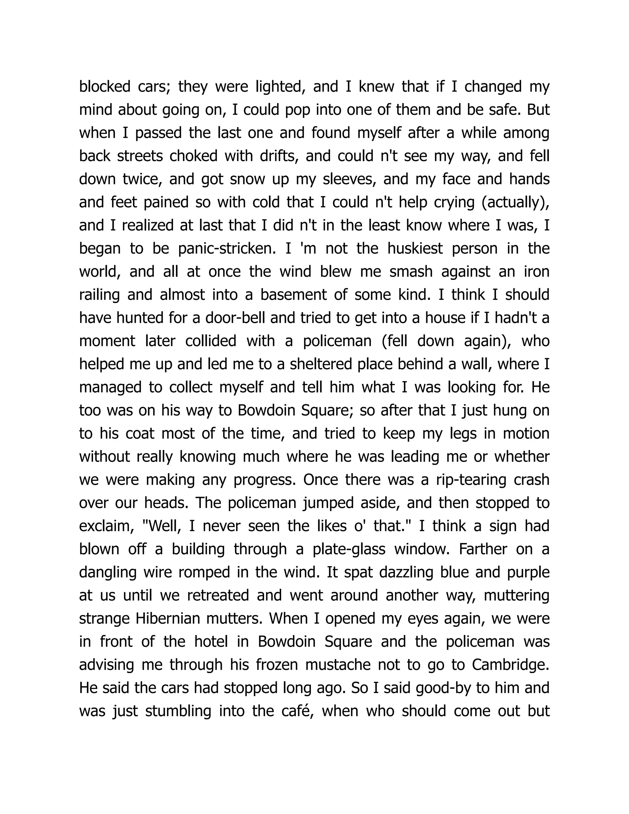 blocked cars; they were lighted, and I knew that if I changed my
mind about going on, I could pop into one of them and be safe. But
when I passed the last one and found myself after a while among
back streets choked with drifts, and could n't see my way, and fell
down twice, and got snow up my sleeves, and my face and hands
and feet pained so with cold that I could n't help crying (actually),
and I realized at last that I did n't in the least know where I was, I
began to be panic-stricken. I 'm not the huskiest person in the
world, and all at once the wind blew me smash against an iron
railing and almost into a basement of some kind. I think I should
have hunted for a door-bell and tried to get into a house if I hadn't a
moment later collided with a policeman (fell down again), who
helped me up and led me to a sheltered place behind a wall, where I
managed to collect myself and tell him what I was looking for. He
too was on his way to Bowdoin Square; so after that I just hung on
to his coat most of the time, and tried to keep my legs in motion
without really knowing much where he was leading me or whether
we were making any progress. Once there was a rip-tearing crash
over our heads. The policeman jumped aside, and then stopped to
exclaim, "Well, I never seen the likes o' that." I think a sign had
blown off a building through a plate-glass window. Farther on a
dangling wire romped in the wind. It spat dazzling blue and purple
at us until we retreated and went around another way, muttering
strange Hibernian mutters. When I opened my eyes again, we were
in front of the hotel in Bowdoin Square and the policeman was
advising me through his frozen mustache not to go to Cambridge.
He said the cars had stopped long ago. So I said good-by to him and
was just stumbling into the café, when who should come out but
 