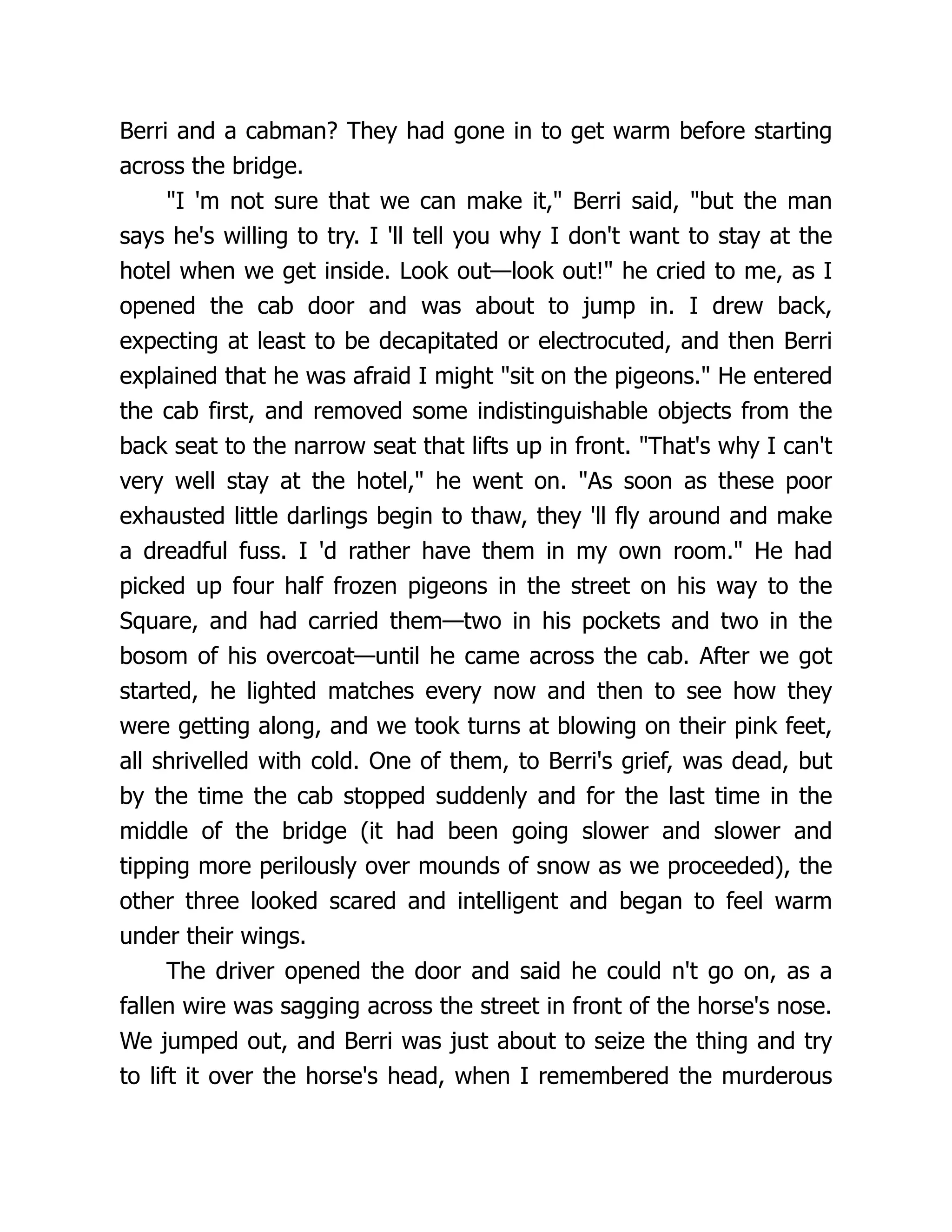 Berri and a cabman? They had gone in to get warm before starting
across the bridge.
"I 'm not sure that we can make it," Berri said, "but the man
says he's willing to try. I 'll tell you why I don't want to stay at the
hotel when we get inside. Look out—look out!" he cried to me, as I
opened the cab door and was about to jump in. I drew back,
expecting at least to be decapitated or electrocuted, and then Berri
explained that he was afraid I might "sit on the pigeons." He entered
the cab first, and removed some indistinguishable objects from the
back seat to the narrow seat that lifts up in front. "That's why I can't
very well stay at the hotel," he went on. "As soon as these poor
exhausted little darlings begin to thaw, they 'll fly around and make
a dreadful fuss. I 'd rather have them in my own room." He had
picked up four half frozen pigeons in the street on his way to the
Square, and had carried them—two in his pockets and two in the
bosom of his overcoat—until he came across the cab. After we got
started, he lighted matches every now and then to see how they
were getting along, and we took turns at blowing on their pink feet,
all shrivelled with cold. One of them, to Berri's grief, was dead, but
by the time the cab stopped suddenly and for the last time in the
middle of the bridge (it had been going slower and slower and
tipping more perilously over mounds of snow as we proceeded), the
other three looked scared and intelligent and began to feel warm
under their wings.
The driver opened the door and said he could n't go on, as a
fallen wire was sagging across the street in front of the horse's nose.
We jumped out, and Berri was just about to seize the thing and try
to lift it over the horse's head, when I remembered the murderous
 