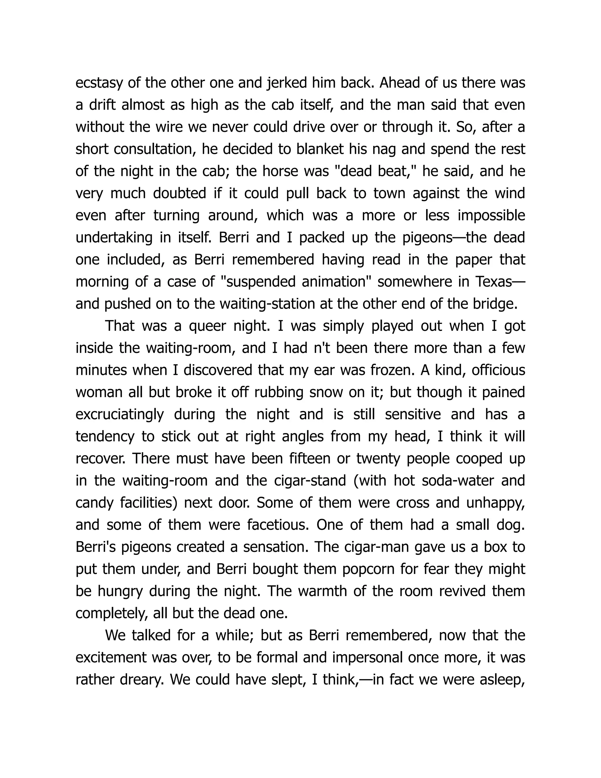 ecstasy of the other one and jerked him back. Ahead of us there was
a drift almost as high as the cab itself, and the man said that even
without the wire we never could drive over or through it. So, after a
short consultation, he decided to blanket his nag and spend the rest
of the night in the cab; the horse was "dead beat," he said, and he
very much doubted if it could pull back to town against the wind
even after turning around, which was a more or less impossible
undertaking in itself. Berri and I packed up the pigeons—the dead
one included, as Berri remembered having read in the paper that
morning of a case of "suspended animation" somewhere in Texas—
and pushed on to the waiting-station at the other end of the bridge.
That was a queer night. I was simply played out when I got
inside the waiting-room, and I had n't been there more than a few
minutes when I discovered that my ear was frozen. A kind, officious
woman all but broke it off rubbing snow on it; but though it pained
excruciatingly during the night and is still sensitive and has a
tendency to stick out at right angles from my head, I think it will
recover. There must have been fifteen or twenty people cooped up
in the waiting-room and the cigar-stand (with hot soda-water and
candy facilities) next door. Some of them were cross and unhappy,
and some of them were facetious. One of them had a small dog.
Berri's pigeons created a sensation. The cigar-man gave us a box to
put them under, and Berri bought them popcorn for fear they might
be hungry during the night. The warmth of the room revived them
completely, all but the dead one.
We talked for a while; but as Berri remembered, now that the
excitement was over, to be formal and impersonal once more, it was
rather dreary. We could have slept, I think,—in fact we were asleep,
 
