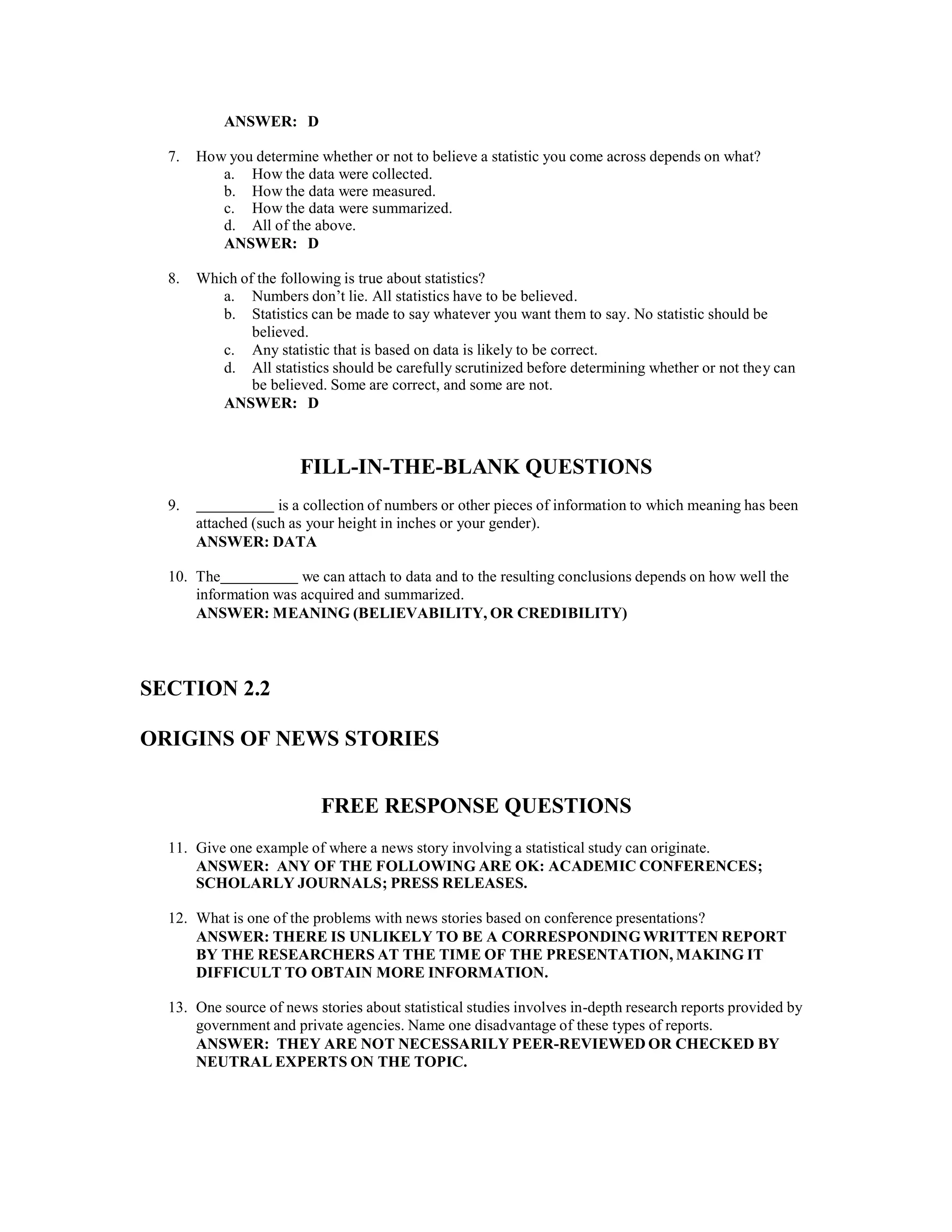 ANSWER: D
7. How you determine whether or not to believe a statistic you come across depends on what?
a. How the data were collected.
b. How the data were measured.
c. How the data were summarized.
d. All of the above.
ANSWER: D
8. Which of the following is true about statistics?
a. Numbers don’t lie. All statistics have to be believed.
b. Statistics can be made to say whatever you want them to say. No statistic should be
believed.
c. Any statistic that is based on data is likely to be correct.
d. All statistics should be carefully scrutinized before determining whether or not they can
be believed. Some are correct, and some are not.
ANSWER: D
FILL-IN-THE-BLANK QUESTIONS
9. is a collection of numbers or other pieces of information to which meaning has been
attached (such as your height in inches or your gender).
ANSWER: DATA
10. The we can attach to data and to the resulting conclusions depends on how well the
information was acquired and summarized.
ANSWER: MEANING (BELIEVABILITY, OR CREDIBILITY)
SECTION 2.2
ORIGINS OF NEWS STORIES
FREE RESPONSE QUESTIONS
11. Give one example of where a news story involving a statistical study can originate.
ANSWER: ANY OF THE FOLLOWING ARE OK: ACADEMIC CONFERENCES;
SCHOLARLY JOURNALS; PRESS RELEASES.
12. What is one of the problems with news stories based on conference presentations?
ANSWER: THERE IS UNLIKELY TO BE A CORRESPONDINGWRITTEN REPORT
BY THE RESEARCHERS AT THE TIME OF THE PRESENTATION, MAKING IT
DIFFICULT TO OBTAIN MORE INFORMATION.
13. One source of news stories about statistical studies involves in-depth research reports provided by
government and private agencies. Name one disadvantage of these types of reports.
ANSWER: THEY ARE NOT NECESSARILY PEER-REVIEWED OR CHECKED BY
NEUTRAL EXPERTS ON THE TOPIC.
 