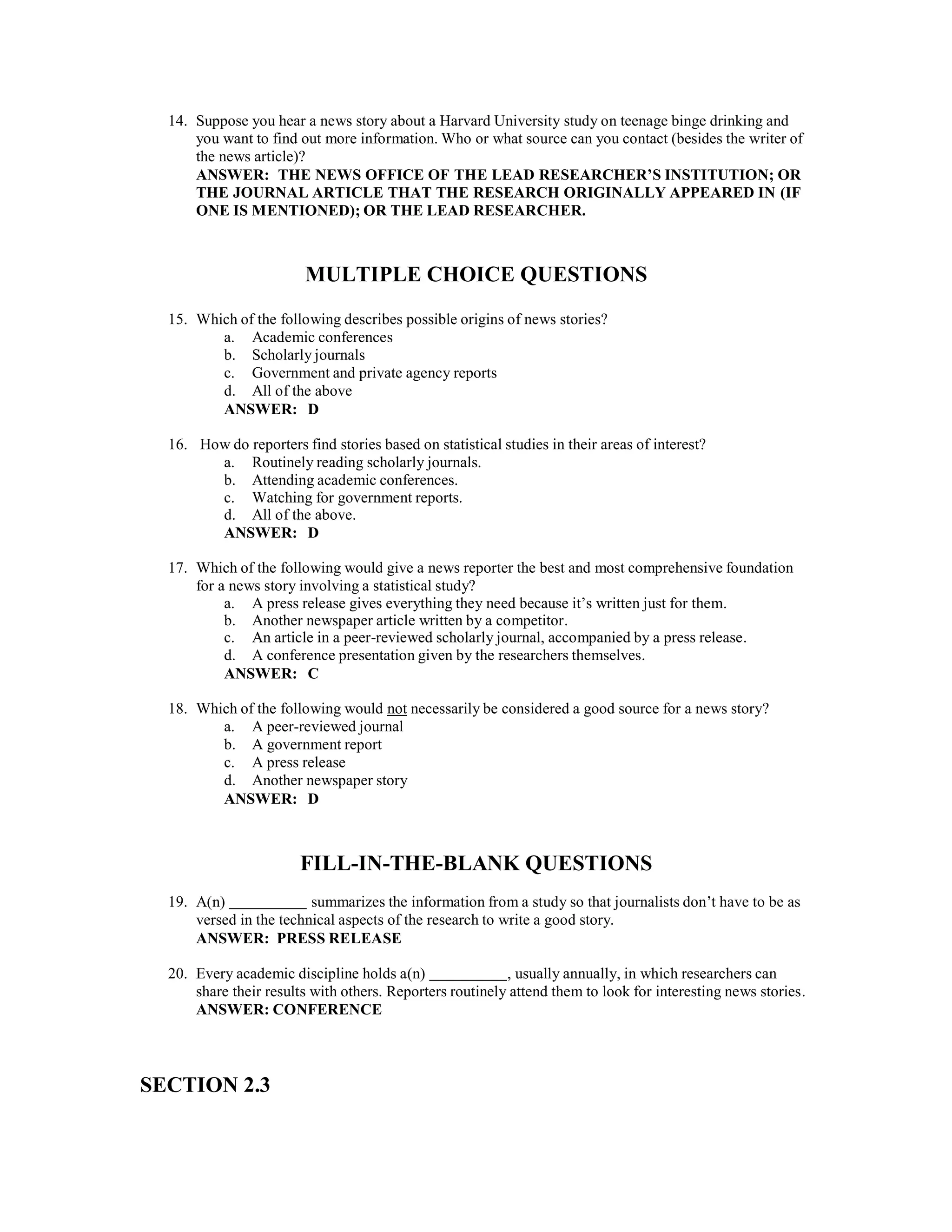 14. Suppose you hear a news story about a Harvard University study on teenage binge drinking and
you want to find out more information. Who or what source can you contact (besides the writer of
the news article)?
ANSWER: THE NEWS OFFICE OF THE LEAD RESEARCHER’S INSTITUTION; OR
THE JOURNAL ARTICLE THAT THE RESEARCH ORIGINALLY APPEARED IN (IF
ONE IS MENTIONED); OR THE LEAD RESEARCHER.
MULTIPLE CHOICE QUESTIONS
15. Which of the following describes possible origins of news stories?
a. Academic conferences
b. Scholarly journals
c. Government and private agency reports
d. All of the above
ANSWER: D
16. How do reporters find stories based on statistical studies in their areas of interest?
a. Routinely reading scholarly journals.
b. Attending academic conferences.
c. Watching for government reports.
d. All of the above.
ANSWER: D
17. Which of the following would give a news reporter the best and most comprehensive foundation
for a news story involving a statistical study?
a. A press release gives everything they need because it’s written just for them.
b. Another newspaper article written by a competitor.
c. An article in a peer-reviewed scholarly journal, accompanied by a press release.
d. A conference presentation given by the researchers themselves.
ANSWER: C
18. Which of the following would not necessarily be considered a good source for a news story?
a. A peer-reviewed journal
b. A government report
c. A press release
d. Another newspaper story
ANSWER: D
FILL-IN-THE-BLANK QUESTIONS
19. A(n) summarizes the information from a study so that journalists don’t have to be as
versed in the technical aspects of the research to write a good story.
ANSWER: PRESS RELEASE
20. Every academic discipline holds a(n) , usually annually, in which researchers can
share their results with others. Reporters routinely attend them to look for interesting news stories.
ANSWER: CONFERENCE
SECTION 2.3
 