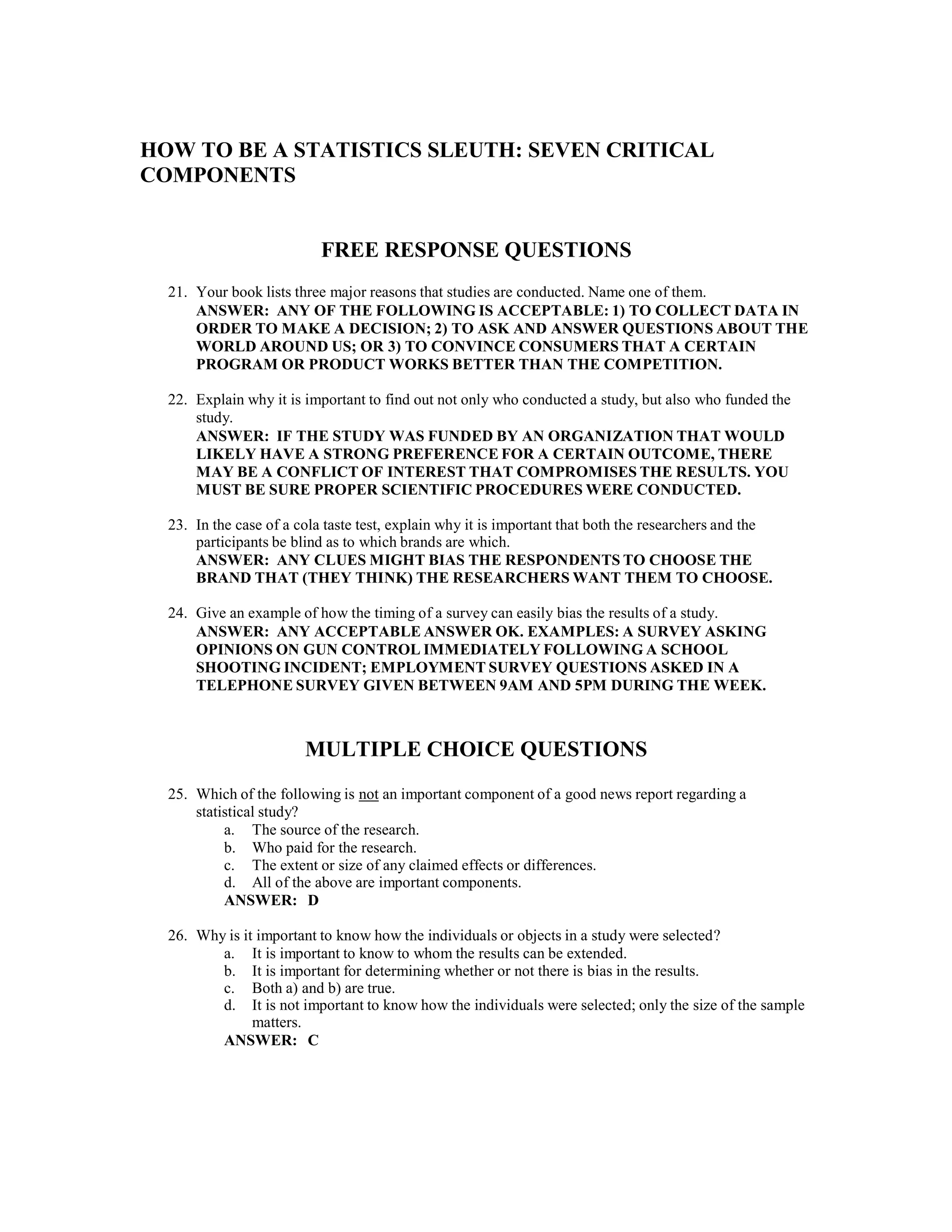 HOW TO BE A STATISTICS SLEUTH: SEVEN CRITICAL
COMPONENTS
FREE RESPONSE QUESTIONS
21. Your book lists three major reasons that studies are conducted. Name one of them.
ANSWER: ANY OF THE FOLLOWING IS ACCEPTABLE: 1) TO COLLECT DATA IN
ORDER TO MAKE A DECISION; 2) TO ASK AND ANSWER QUESTIONS ABOUT THE
WORLD AROUND US; OR 3) TO CONVINCE CONSUMERS THAT A CERTAIN
PROGRAM OR PRODUCT WORKS BETTER THAN THE COMPETITION.
22. Explain why it is important to find out not only who conducted a study, but also who funded the
study.
ANSWER: IF THE STUDY WAS FUNDED BY AN ORGANIZATION THAT WOULD
LIKELY HAVE A STRONG PREFERENCE FOR A CERTAIN OUTCOME, THERE
MAY BE A CONFLICT OF INTEREST THAT COMPROMISES THE RESULTS. YOU
MUST BE SURE PROPER SCIENTIFIC PROCEDURES WERE CONDUCTED.
23. In the case of a cola taste test, explain why it is important that both the researchers and the
participants be blind as to which brands are which.
ANSWER: ANY CLUES MIGHT BIAS THE RESPONDENTS TO CHOOSE THE
BRAND THAT (THEY THINK) THE RESEARCHERS WANT THEM TO CHOOSE.
24. Give an example of how the timing of a survey can easily bias the results of a study.
ANSWER: ANY ACCEPTABLE ANSWER OK. EXAMPLES: A SURVEY ASKING
OPINIONS ON GUN CONTROL IMMEDIATELY FOLLOWING A SCHOOL
SHOOTING INCIDENT; EMPLOYMENT SURVEY QUESTIONS ASKED IN A
TELEPHONE SURVEY GIVEN BETWEEN 9AM AND 5PM DURING THE WEEK.
MULTIPLE CHOICE QUESTIONS
25. Which of the following is not an important component of a good news report regarding a
statistical study?
a. The source of the research.
b. Who paid for the research.
c. The extent or size of any claimed effects or differences.
d. All of the above are important components.
ANSWER: D
26. Why is it important to know how the individuals or objects in a study were selected?
a. It is important to know to whom the results can be extended.
b. It is important for determining whether or not there is bias in the results.
c. Both a) and b) are true.
d. It is not important to know how the individuals were selected; only the size of the sample
matters.
ANSWER: C
 