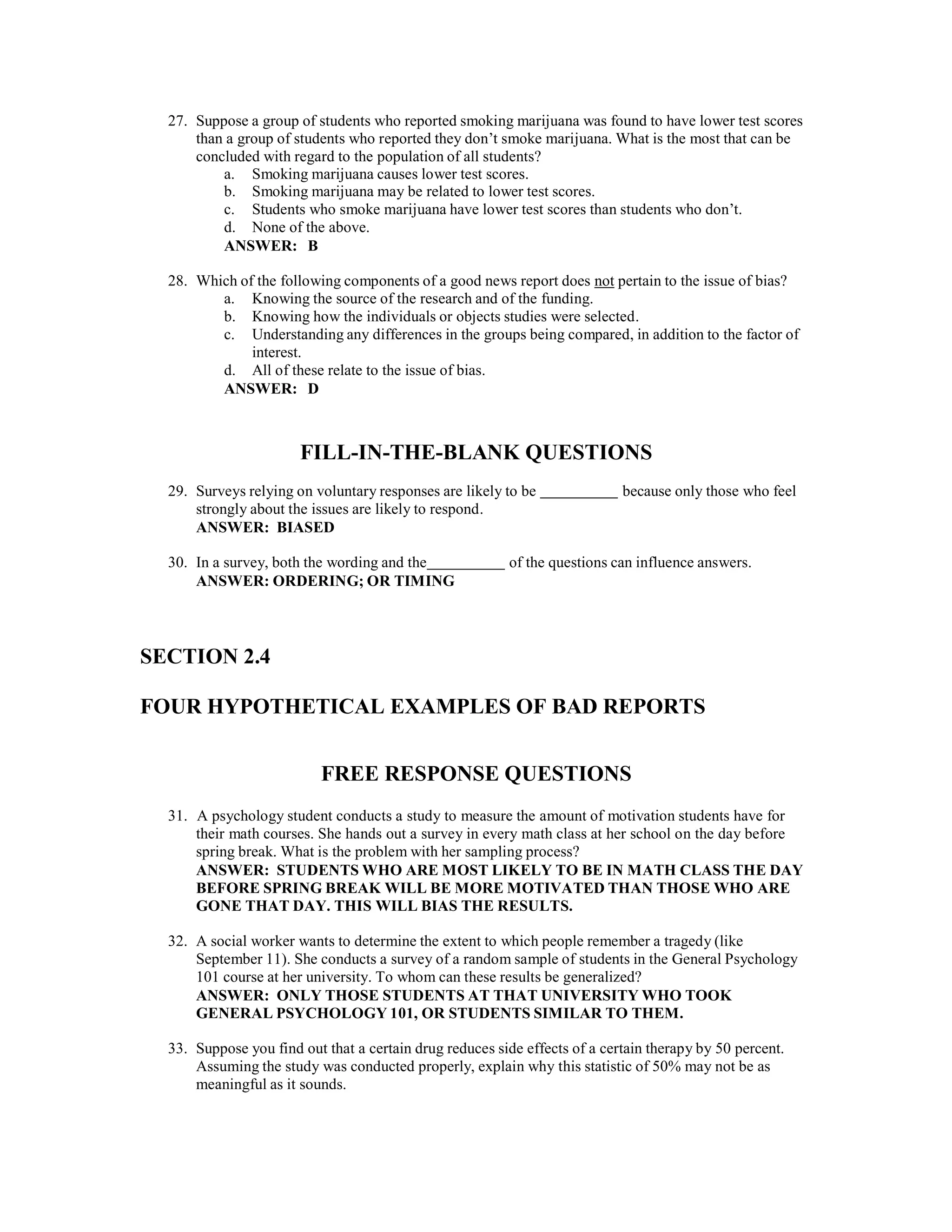 27. Suppose a group of students who reported smoking marijuana was found to have lower test scores
than a group of students who reported they don’t smoke marijuana. What is the most that can be
concluded with regard to the population of all students?
a. Smoking marijuana causes lower test scores.
b. Smoking marijuana may be related to lower test scores.
c. Students who smoke marijuana have lower test scores than students who don’t.
d. None of the above.
ANSWER: B
28. Which of the following components of a good news report does not pertain to the issue of bias?
a. Knowing the source of the research and of the funding.
b. Knowing how the individuals or objects studies were selected.
c. Understanding any differences in the groups being compared, in addition to the factor of
interest.
d. All of these relate to the issue of bias.
ANSWER: D
FILL-IN-THE-BLANK QUESTIONS
29. Surveys relying on voluntary responses are likely to be because only those who feel
strongly about the issues are likely to respond.
ANSWER: BIASED
30. In a survey, both the wording and the of the questions can influence answers.
ANSWER: ORDERING; OR TIMING
SECTION 2.4
FOUR HYPOTHETICAL EXAMPLES OF BAD REPORTS
FREE RESPONSE QUESTIONS
31. A psychology student conducts a study to measure the amount of motivation students have for
their math courses. She hands out a survey in every math class at her school on the day before
spring break. What is the problem with her sampling process?
ANSWER: STUDENTS WHO ARE MOST LIKELY TO BE IN MATH CLASS THE DAY
BEFORE SPRING BREAK WILL BE MORE MOTIVATED THAN THOSE WHO ARE
GONE THAT DAY. THIS WILL BIAS THE RESULTS.
32. A social worker wants to determine the extent to which people remember a tragedy (like
September 11). She conducts a survey of a random sample of students in the General Psychology
101 course at her university. To whom can these results be generalized?
ANSWER: ONLY THOSE STUDENTS AT THAT UNIVERSITY WHO TOOK
GENERAL PSYCHOLOGY 101, OR STUDENTS SIMILAR TO THEM.
33. Suppose you find out that a certain drug reduces side effects of a certain therapy by 50 percent.
Assuming the study was conducted properly, explain why this statistic of 50% may not be as
meaningful as it sounds.
 