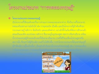  โครงงานประเภทการทดลองทฤษฎี
เป็นโครงงานที่ใช้คอมพิวเตอร์ในการจําลองการทดลองของสาขาต่างๆ ซึ่งเป็นงานที่ไม่สามารถ
ทดลองด้วยสถานการณ์จริงได้ เช่น การจุดระเบิด เป็นต้น และเป็นโครงงานที่ผู้ทําต้องศึกษา
รวบรวมความรู้หลักการ ข้อเท็จจริง และแนวคิดต่างๆ อย่างลึกซึ้งในเรื่องที่ต้องการศึกษาแล้ว
เสนอเป็นแนวคิด แบบจําลอง หลักการ ซึ่งอาจอยู่ในรูปของสูตร สมการ หรือคําอธิบาย พร้อม
ทั้งารจําลองทฤษฏีด้วยคอมพิวเตอร์ให้ออกมาเป็นภาพ ภาพที่ได้ก็จะเปลี่ยนไปตามสูตรหรือ
สมการนั้น ซึ่งจะทําให้ผู้เรียนมีความเข้าใจได้ดียิ่งขึ้น การทําโครงงานประเภทนี้มีจุดสําคัญอยู่ที่
ผู้ทําต้องมีความรู้ในเรื่องนั้นๆ เป็นอย่างดี ตัวอย่างโครงงานจําลองทฤษฎี เช่น การทดลองเรื่อง
การไหลของของเหลว การทดลองเรื่องพฤติกรรมของปลาปิรันย่า และการทดลองเรื่องการ
มองเห็นวัตถุแบบสามมิติ เป็นต้น
 