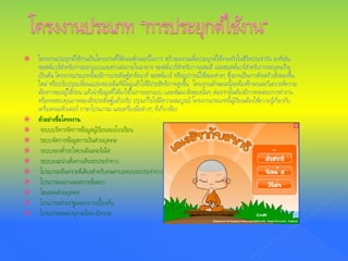  โครงงานประยุกต์ใช้งานเป็นโครงงานที่ใช้คอมพิวเตอร์ในการ สร้างผลงานเพื่อประยุกต์ใช้งานจริงในชีวิตประจําวัน อาทิเช่น
ซอฟต์แวร์สําหรับการออกแบบและตกแต่งภายในอาคาร ซอฟต์แวร์สําหรับการผสมสี และซอฟต์แวร์สําหรับการระบุคนร้าย
เป็นต้น โครงงานประเภทนี้จะมีการประดิษฐ์ฮาร์ดแวร์ ซอฟต์แวร์ หรืออุปกรณ์ใช้สอยต่างๆ ซึ่งอาจเป็นการคิดสร้างสิ่งของขึ้น
ใหม่ หรือปรับปรุงเปลี่ยนแปลงของเดิมที่มีอยู่แล้วให้มีประสิทธิภาพสูงขึ้น โครงงานลักษณะนี้จะต้องศึกษาและวิเคราะห์ความ
ต้องการของผู้ใช้ก่อน แล้วนําข้อมูลที่ได้มาใช้ในการออกแบบ และพัฒนาสิ่งของนั้นๆ ต่อจากนั้นต้องมีการทดสอบการทํางาน
หรือทดสอบคุณภาพของสิ่งประดิษฐ์แล้วปรับ ปรุงแก้ไขให้มีความสมบูรณ์ โครงงานประเภทนี้ผู้เรียนต้องใช้ความรู้เกี่ยวกับ
เครื่องคอมพิวเตอร์ ภาษาโปรแกรม และเครื่องมือต่างๆ ที่เกี่ยวข้อง
 ตัวอย่างชื่อโครงงาน
 ระบบบริหารจัดการข้อมูลผู้เรียนของโรงเรียน
 ระบบจัดการข้อมูลการเงินส่วนบุคคล
 ระบบจองตั๋วรถไฟบนอินเทอร์เน็ต
 ระบบแนะนําเส้นทางเดินรถประจําทาง
 โปรแกรมสังเคราะห์เสียงสําหรับคนตาบอดบนรถประจําทาง
 โปรแกรมออกและตรวจข้อสอบ
 โฮมเพจส่วนบุคคล
 โปรแกรมช่วยปฐมพยาบาลเบื้องต้น
 โปรแกรมพจนานุกรมไทย-อังกฤษ
 