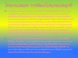  การพัฒนาโปรแกรมประยุกต์ โครงงานพัฒนาเกม (Game Development) เป็นโครงงานพัฒนา
ซอฟต์แวร์เกมเพื่อความรู้หรือความเพลิดเพลิน เช่น เกมหมากรุก เกมหมากฮอส เกมการคานวณเลข ซึ่งเกมที่
พัฒนาขึ้นนี้น่าจะเน้นให้เป็นเกมที่ไม่รุนแรง เน้นการใช้สมองเพื่อฝึกคิดอย่างมีหลักการ โครงงานประเภทนี้จะมีการ
ออกแบบลักษณะและกฎเกณฑ์การเล่น เพื่อให้น่าสนใจเก่ผู้เล่นพร้อมทั้งให้ความรู้สอดแทรกไปด้วย ผู้พัฒนาควรจะได้
ทาการสารวจและรวบรวมข้อมูลเกี่ยวกับเกมต่างๆ ที่มีอยู่ทั่วไปและนามาปรับปรุงหรือพัฒนาขึ้นใหม่เพื่อให้เป็นเกมที่
แปลกใหม่และน่าสนใจแก่ผู้เล่นเกมต่างๆ โปรแกรมประยุกต์ หรือ ซอฟท์แวร์ประยุกต์ การที่เทคโนโลยีคอมพิวเตอร์
ได้พัฒนาก้าวหน้าอย่างรวดเร็ว โดยเฉพาะการที่มีคอมพิวเตอร์ขนาดเล็กทาให้มีการใช้ งานคล่องตัวขึ้น จนในปัจจุบัน
สามารถนาคอมพิวเตอร์ขนาดเล็ก ติดตัวไปใช้งานในที่ต่าง ๆ ได้สะดวก การใช้งานคอมพิวเตอร์ต้องมีซอฟต์แวร์
ประยุกต์ ซึ่งอาจเป็นซอฟต์แวร์สาเร็จที่มีผู้พัฒนาเพื่อใช้งานทั่วไป ทาให้ ทางาน ได้สะดวกขึ้น หรืออาจเป็นซอฟต์แวร์
ใช้งานเฉพาะ ซึ่งผู้ใช้เป็นผู้พัฒนาขึ้นเองเพื่อให้เหมาะสมกับสภาพการทางานของตน
 โครงงานพัฒนาเกม เพื่อความรู้ ความเพลิดเพลิน เช่น เกมหมารุก โปรแกรม ต่อให้เพิ่ม เติมให้เต็ม
(Magic Puzzle) โปรแกรม เกมผู้รอดชีวิต โปรแกรมเกมทศกัณฑ์ เกมทายคําศัพท์ และเกมการคํานวณ
เลข เป็นต้น ซึ่งเกมที่พัฒนาขึ้นนี้น่าจะเน้นให้เป็นเกมที่ไม่รุนแรง เน้นการใช้สมองเพื่อฝึกความคิดอย่างมีหลักการ
โครงงานประเภทนี้จะมีการออกแบบลักษณะและกฎเกณฑ์การเล่น เพื่อให้น่าสนใจแก่ผู้เล่น พร้อมทั้งให้ความรู้
สอดแทรกไปด้วย ผู้พัฒนาควรจะได้ทําการสํารวจและรวบรวมข้อมูลเกี่ยวกับเกมต่างๆ ที่มีอยู่ทั่วไป และนํามาปรับปรุง
หรือพัฒนาขึ้นใหม่เพื่อให้เป็นเกมที่แปลกใหม่ และน่าสนใจแก่ผู้เล่นกลุ่มต่างๆ
 