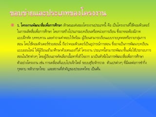  1. โครงงานพัฒนาสื่อเพื่อการศึกษา ลักษณะเด่นของโครงงานประเภทนี้ คือ เป็นโครงงานที่ใช้คอมพิวเตอร์
ในการผลิตสื่อเพื่อการศึกษา โดยการสร้างโปรแกรมบทเรียนหรือหน่วยการเรียน ซึ่งอาจจะต้องมีภาค
แบบฝึกหัด บททบทวน และคําถามคําตอบไว้พร้อม ผู้เรียนสามารถเรียนแบบรายบุคคลหรือรายกลุ่มการ
สอน โดยใช้คอมพิวเตอร์ช่วยสอนนี้ ถือว่าคอมพิวเตอร์เป็นอุปกรณ์การสอน ซึ่งอาจเป็นการพัฒนาบทเรียน
แบบออนไลน์ ให้ผู้เรียนเข้ามาศึกษาด้วยตนเองก็ได้โครงงาน ประเภทนี้สามารถพัฒนาขึ้นเพื่อใช้ประกอบการ
สอนในวิชาต่างๆ โดยผู้เรียนอาจคัดเลือกเนื้อหาที่เข้าใจยาก มาเป็นหัวข้อในการพัฒนาสื่อเพื่อการศึกษา
ตัวอย่างโครงงาน เช่น การเคลื่อนที่แบบโปรเจ็กไตล์ ระบบสุริยจักรวาล ตัวแปรต่างๆ ที่มีผลต่อการชํากิ่ง
กุหลาบ หลักภาษาไทย และสถานที่สําคัญของประเทศไทย เป็นต้น
 