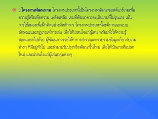  3.โครงงานพัฒนาเกม โครงงานประเภทนี้เป็นโครงงานพัฒนาซอฟต์แวร์เกมเพื่อ
ความรู้หรือเพื่อความ เพลิดเพลิน เกมที่พัฒนาควรจะเป็นเกมที่ไม่รุนแรง เน้น
การใช้สมองเพื่อฝึกคิดอย่างมีหลักการ โครงงานประเภทนี้จะมีการออกแบบ
ลักษณะและกฎเกณฑ์การเล่น เพื่อให้น่าสนใจแก่ผู้เล่น พร้อมทั้งให้ความรู้
สอดแทรกไปด้วย ผู้พัฒนาควรจะได้ทําการสํารวจและรวบรวมข้อมูลเกี่ยวกับเกม
ต่างๆ ที่มีอยู่ทั่วไป และนํามาปรับปรุงหรือพัฒนาขึ้นใหม่ เพื่อให้เป็นเกมที่แปลก
ใหม่ และน่าสนใจแก่ผู้เล่นกลุ่มต่างๆ
 