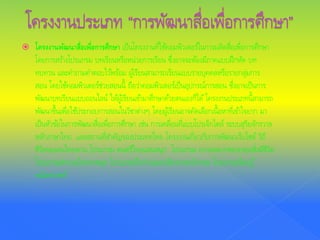  โครงงานพัฒนาสื่อเพื่อการศึกษา เป็นโครงงานที่ใช้คอมพิวเตอร์ในการผลิตสื่อเพื่อการศึกษา
โดยการสร้างโปรแกรม บทเรียนหรือหน่วยการเรียน ซึ่งอาจจะต้องมีภาคแบบฝึกหัด บท
ทบทวน และคําถามคําตอบไว้พร้อม ผู้เรียนสามารถเรียนแบบรายบุคคลหรือรายกลุ่มการ
สอน โดยใช้คอมพิวเตอร์ช่วยสอนนี้ ถือว่าคอมพิวเตอร์เป็นอุปกรณ์การสอน ซึ่งอาจเป็นการ
พัฒนาบทเรียนแบบออนไลน์ ให้ผู้เรียนเข้ามาศึกษาด้วยตนเองก็ได้โครงงานประเภทนี้สามารถ
พัฒนาขึ้นเพื่อใช้ประกอบการสอนในวิชาต่างๆ โดยผู้เรียนอาจคัดเลือกเนื้อหาที่เข้าใจยาก มา
เป็นหัวข้อในการพัฒนาสื่อเพื่อการศึกษา เช่น การเคลื่อนที่แบบโปรเจ็กไตล์ ระบบสุริยจักรวาล
หลักภาษาไทย และสถานที่สําคัญของประเทศไทย โครงงานเกี่ยวกับการพัฒนาเว็บไซต์ วิถี
ชีวิตของคนไทยพวน โปรแกรม ดนตรีไทยแสนสนุก โปรแกรม ความหลากหลายของสิ่งมีชีวิต
โปรแกรมสํานวนไทยพาสนุก โปรแกรมฝึกอ่านออกเสียงภาษาอังกฤษ โปรแกรมเรียนรู้
คณิตศาสตร์
 