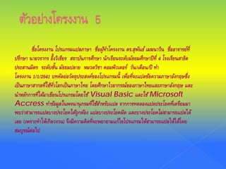 ชื่อโครงงาน โปรแกรมแปลภาษา ชื่อผู้ทําโครงงาน ดร.สุพันธ์ เมฆนาวิน ชื่ออาจารย์ที่
ปรึกษา นายวรากร อึ้งวิเชียร สถาบันการศึกษา นักเรียนระดับมัธยมศึกษาปีที่ 4 โรงเรียนสาธิต
ประสานมิตร ระดับชั้น มัธยมปลาย หมวดวิชา คอมพิวเตอร์ วัน/เดือน/ปี ทํา
โครงงาน 1/1/2541 บทคัดย่อวัตถุประสงค์ของโปรแกรมนี้ เพื่อที่จะแปลข้อความภาษาอังกฤษซึ่ง
เป็นภาษาสากลที่ใช้ทั่วโลกเป็นภาษาไทย โดยศึกษาไวยากรณ์ของภาษาไทยและภาษาอังกฤษ และ
นําหลักการที่ได้มาเขียนโปรแกรมโดยใช้ Visual Basic และใช้ Microsoft
Accress ทําข้อมูลในพจนานุกรมที่ใช้สําหรับแปล จากการทดลองแปลประโยคที่เตรียมมา
พบว่าสามารถแปลบางประโยคได้ถูกต้อง แปลบางประโยคผิด และบางประโยคไม่สามารถแปลได้
เลย (เพราะทําให้เกิดวงวน) จึงมีความคิดที่จะพยายามแก้ไขโปรแกรมให้สามารถแปลให้ได้โดย
สมบูรณ์ต่อไป
 