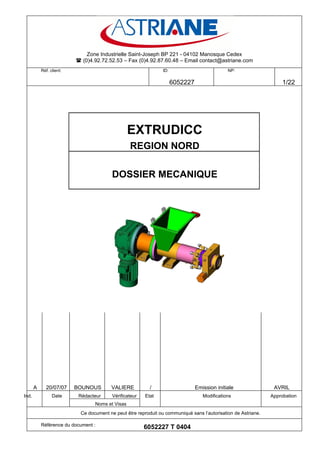 Zone Industrielle Saint-Joseph BP 221 - 04102 Manosque Cedex
                           (0)4.92.72.52.53 – Fax (0)4.92.87.60.48 – Email contact@astriane.com
           Réf. client:                                         ID:                           NP:

                                                                      6052227                                       1/22




                                                 EXTRUDICC
                                                 REGION NORD

                                         DOSSIER MECANIQUE




       A     20/07/07     BOUNOUS       VALIERE           /                     Emission initiale               AVRIL
Ind.             Date      Rédacteur     Vérificateur   Etat                       Modifications               Approbation
                                 Noms et Visas
                           Ce document ne peut être reproduit ou communiqué sans l’autorisation de Astriane.

           Référence du document :
                                                        6052227 T 0404
 