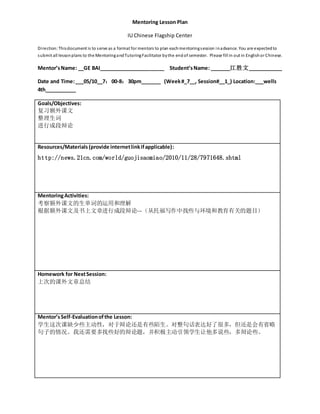Mentoring Lesson Plan
IU Chinese Flagship Center
Direction:Thisdocument is to serve as a format for mentors to plan eachmentoringsession inadvance. You are expectedto
submit all lessonplans to the MentoringandTutoringFacilitator bythe endof semester. Please fill in out in Englishor Chinese.
Mentor’sName: __GE BAI_______________________ Student’sName: _______江胜文____________
Date and Time:___05/10__7：00-8：30pm_______ (Week#_7__, Session#__1_) Location:___wells
4th___________
Goals/Objectives:
复习额外课文
整理生词
进行成段辩论
Resources/Materials(provide internetlinkifapplicable):
http://news.21cn.com/world/guojisaomiao/2010/11/28/7971648.shtml
MentoringActivities:
考察额外课文的生单词的运用和理解
根据额外课文及书上文章进行成段辩论---（从托福写作中找些与环境和教育有关的题目）
Homework for NextSession:
上次的课外文章总结
Mentor’sSelf-Evaluationofthe Lesson:
学生这次课缺少些主动性，对于辩论还是有些陌生。对整句话表达好了很多，但还是会有省略
句子的情况。我还需要多找些好的辩论题，并积极主动引领学生让他多说些，多辩论些。
 