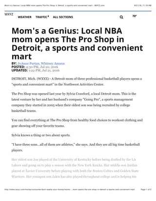 8/21/16, 11:16 AMMom's a Genius: Local NBA mom opens The Pro Shop in Detroit, a sports and convenient mart - WXYZ.com
Page 1 of 2http://www.wxyz.com/money/consumer/dont-waste-your-money/moms-…mom-opens-the-pro-shop-in-detroit-a-sports-and-convenient-mart
Mom's&a&Genius:&Local&NBA
mom&opens&The&Pro&Shop&in
Detroit,&a&sports&and&convenient
mart
BY:&JoAnne Purtan, Whitney Amann
POSTED:&4:30 PM, Jul 20, 2016
UPDATED:&1:22 PM, Jul 21, 2016
DETROIT, Mich. (WXYZ) - A Detroit mom of three professional basketball players opens a
"sports and convenient mart" in the Northwest Activities Center.
The Pro Shop was opened last year by Sylvia Crawford, a local Detroit mom. This is the
latest venture by her and her husband's company "Going Pro", a sports management
company they started in 2005 when their oldest son was being recruited by college
basketball teams.
You can find everything at The Pro Shop from healthy food choices to workout clothing and
gear showing off your favorite teams.
Sylvia knows a thing or two about sports.
"I have three sons...all of them are athletes," she says. And they are all big time basketball
players.
Her oldest son Joe played at the University of Kentucky before being drafted by the LA
Lakers and going on to play a season with the New York Knicks. Her middle son Jordan
played at Xavier University before playing with both the Boston Celtics and Golden State
Warriors. Her youngest son Jalen has also played throughout college and is helping his
WXYZ
WEATHER % TRAFFIC4 % ALL&SECTIONS 70°!
 