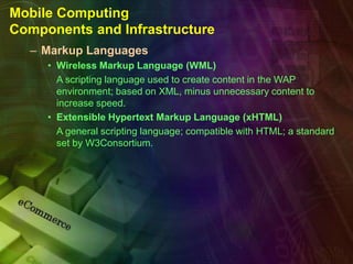 Mobile Computing
Components and Infrastructure
– Markup Languages
• Wireless Markup Language (WML)
A scripting language used to create content in the WAP
environment; based on XML, minus unnecessary content to
increase speed.
• Extensible Hypertext Markup Language (xHTML)
A general scripting language; compatible with HTML; a standard
set by W3Consortium.
 