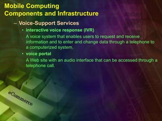 Mobile Computing
Components and Infrastructure
– Voice-Support Services
• interactive voice response (IVR)
A voice system that enables users to request and receive
information and to enter and change data through a telephone to
a computerized system.
• voice portal
A Web site with an audio interface that can be accessed through a
telephone call.
 