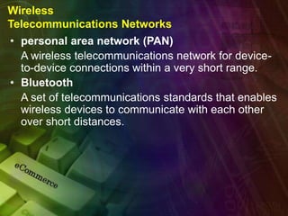 Wireless
Telecommunications Networks
• personal area network (PAN)
A wireless telecommunications network for device-
to-device connections within a very short range.
• Bluetooth
A set of telecommunications standards that enables
wireless devices to communicate with each other
over short distances.
 