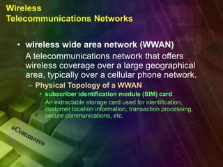 Wireless
Telecommunications Networks
• wireless wide area network (WWAN)
A telecommunications network that offers
wireless coverage over a large geographical
area, typically over a cellular phone network.
– Physical Topology of a WWAN
• subscriber identification module (SIM) card
An extractable storage card used for identification,
customer location information, transaction processing,
secure communications, etc.
 