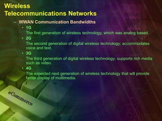 Wireless
Telecommunications Networks
– WWAN Communication Bandwidths
• 1G
The first generation of wireless technology, which was analog based.
• 2G
The second generation of digital wireless technology; accommodates
voice and text.
• 3G
The third generation of digital wireless technology; supports rich media
such as video.
• 4G
The expected next generation of wireless technology that will provide
faster display of multimedia.
 
