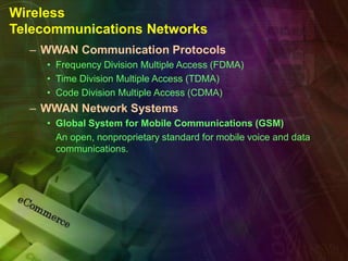Wireless
Telecommunications Networks
– WWAN Communication Protocols
• Frequency Division Multiple Access (FDMA)
• Time Division Multiple Access (TDMA)
• Code Division Multiple Access (CDMA)
– WWAN Network Systems
• Global System for Mobile Communications (GSM)
An open, nonproprietary standard for mobile voice and data
communications.
 