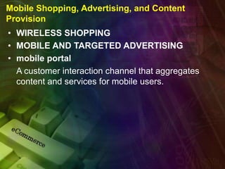 Mobile Shopping, Advertising, and Content
Provision
• WIRELESS SHOPPING
• MOBILE AND TARGETED ADVERTISING
• mobile portal
A customer interaction channel that aggregates
content and services for mobile users.
 