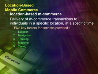 Location-Based
Mobile Commerce
• location-based m-commerce
Delivery of m-commerce transactions to
individuals in a specific location, at a specific time.
– Five key factors for services provided :
1. Location
2. Navigation
3. Tracking
4. Mapping
5. Timing
 