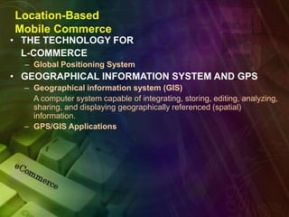 Location-Based
Mobile Commerce
• THE TECHNOLOGY FOR
L-COMMERCE
– Global Positioning System
• GEOGRAPHICAL INFORMATION SYSTEM AND GPS
– Geographical information system (GIS)
A computer system capable of integrating, storing, editing, analyzing,
sharing, and displaying geographically referenced (spatial)
information.
– GPS/GIS Applications
 