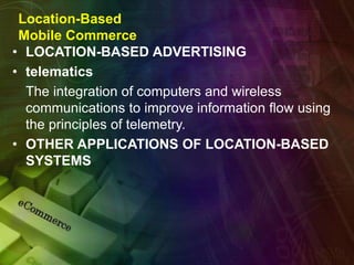 Location-Based
Mobile Commerce
• LOCATION-BASED ADVERTISING
• telematics
The integration of computers and wireless
communications to improve information flow using
the principles of telemetry.
• OTHER APPLICATIONS OF LOCATION-BASED
SYSTEMS
 