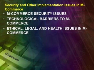 Security and Other Implementation Issues in M-
Commerce
• M-COMMERCE SECURITY ISSUES
• TECHNOLOGICAL BARRIERS TO M-
COMMERCE
• ETHICAL, LEGAL, AND HEALTH ISSUES IN M-
COMMERCE
 