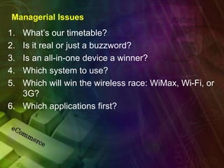 Managerial Issues
1. What’s our timetable?
2. Is it real or just a buzzword?
3. Is an all-in-one device a winner?
4. Which system to use?
5. Which will win the wireless race: WiMax, Wi-Fi, or
3G?
6. Which applications first?
 
