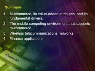 Summary
1. M-commerce, its value-added attributes, and its
fundamental drivers.
2. The mobile computing environment that supports
m-commerce.
3. Wireless telecommunications networks.
4. Finance applications.
 