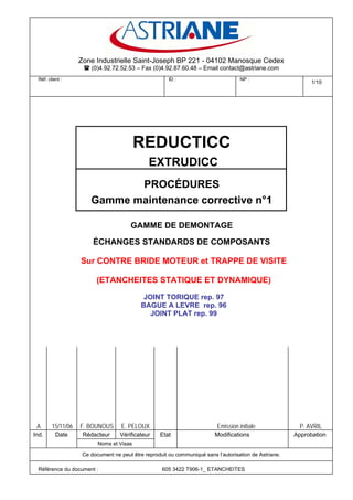 Zone Industrielle Saint-Joseph BP 221 - 04102 Manosque Cedex
                       (0)4.92.72.52.53 – Fax (0)4.92.87.60.48 – Email contact@astriane.com
 Réf. client :                                         ID :                          NP :
                                                                                                              1/10




                                          REDUCTICC
                                               EXTRUDICC
                              PROCÉDURES
                       Gamme maintenance corrective n°1

                                       GAMME DE DEMONTAGE
                        ÉCHANGES STANDARDS DE COMPOSANTS

                   Sur CONTRE BRIDE MOTEUR et TRAPPE DE VISITE

                         (ETANCHEITES STATIQUE ET DYNAMIQUE)

                                             JOINT TORIQUE rep. 97
                                            BAGUE A LEVRE rep. 96
                                               JOINT PLAT rep. 99




 A      15/11/06   F. BOUNOUS      E. PELOUX                               Emission initiale              P. AVRIL
Ind.      Date      Rédacteur      Vérificateur    Etat                   Modifications                 Approbation
                          Noms et Visas

                    Ce document ne peut être reproduit ou communiqué sans l’autorisation de Astriane.

 Référence du document :                            605 3422 T906-1_ ETANCHEITES
 