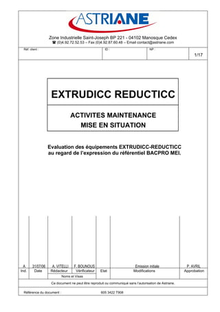 Zone Industrielle Saint-Joseph BP 221 - 04102 Manosque Cedex
                      (0)4.92.72.52.53 – Fax (0)4.92.87.60.48 – Email contact@astriane.com
  Réf. client :                                         ID :                          NP :

                                                                                                              1/17




                     EXTRUDICC REDUCTICC
                                  ACTIVITES MAINTENANCE
                                    MISE EN SITUATION


                    Evaluation des équipements EXTRUDICC-REDUCTICC
                    au regard de l’expression du référentiel BACPRO MEI.




 A       31/07/06    A. VITELLI    F. BOUNOUS                               Emission initiale             P. AVRIL
Ind.       Date      Rédacteur       Vérificateur    Etat                 Modifications                  Approbation
                            Noms et Visas

                     Ce document ne peut être reproduit ou communiqué sans l’autorisation de Astriane.

  Référence du document :                            605 3422 T908
 